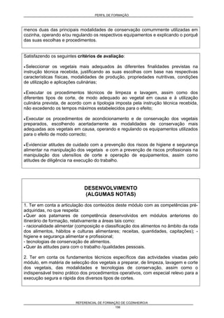 PERFIL DE FORMAÇÃO
REFERENCIAL DE FORMAÇÃO DE COZINHEIRO/A
156
menos duas das principais modalidades de conservação comummente utilizadas em
cozinha, operando e/ou regulando os respectivos equipamentos e explicando o porquê
das suas escolhas e procedimentos.
Satisfazendo os seguintes critérios de avaliação:
• Seleccionar os vegetais mais adequados às diferentes finalidades previstas na
instrução técnica recebida, justificando as suas escolhas com base nas respectivas
características físicas, modalidades de produção, propriedades nutritivas, condições
de utilização e aplicações culinárias;
• Executar os procedimentos técnicos de limpeza e lavagem, assim como dos
diferentes tipos de corte, de modo adequado ao vegetal em causa e à utilização
culinária prevista, de acordo com a tipologia imposta pela instrução técnica recebida,
não excedendo os tempos máximos estabelecidos para o efeito;
• Executar os procedimentos de acondicionamento e de conservação dos vegetais
preparados, escolhendo acertadamente as modalidades de conservação mais
adequadas aos vegetais em causa, operando e regulando os equipamentos utilizados
para o efeito de modo correcto;
• Evidenciar atitudes de cuidado com a prevenção dos riscos de higiene e segurança
alimentar na manipulação dos vegetais e com a prevenção de riscos profissionais na
manipulação dos utensílios de corte e operação de equipamentos, assim como
atitudes de diligência na execução do trabalho.
DESENVOLVIMENTO
(ALGUMAS NOTAS)
1. Ter em conta a articulação dos conteúdos deste módulo com as competências pré-
adquiridas, no que respeita:
• Quer aos patamares de competência desenvolvidos em módulos anteriores do
itinerário de formação, relativamente a áreas tais como:
- racionalidade alimentar (composição e classificação dos alimentos no âmbito da roda
dos alimentos, hábitos e culturas alimentares; receitas, quantidades, capitações); -
higiene e segurança alimentar e profissional;
- tecnologias de conservação de alimentos.
• Quer às atitudes para com o trabalho /qualidades pessoais.
2. Ter em conta os fundamentos técnicos específicos das actividades visadas pelo
módulo, em matéria de selecção dos vegetais a preparar, de limpeza, lavagem e corte
dos vegetais, das modalidades e tecnologias de conservação, assim como o
indispensável treino prático dos procedimentos operativos, com especial relevo para a
execução segura e rápida dos diversos tipos de cortes.
 