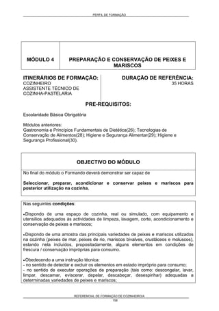 PERFIL DE FORMAÇÃO
REFERENCIAL DE FORMAÇÃO DE COZINHEIRO/A
158
MÓDULO 4 PREPARAÇÃO E CONSERVAÇÃO DE PEIXES E
MARISCOS
ITINERÁRIOS DE FORMAÇÃO:
COZINHEIRO
ASSISTENTE TÉCNICO DE
COZINHA-PASTELARIA
DURAÇÃO DE REFERÊNCIA:
35 HORAS
PRE-REQUISITOS:
Escolaridade Básica Obrigatória
Módulos anteriores:
Gastronomia e Princípios Fundamentais de Dietética(26); Tecnologias de
Conservação de Alimentos(28); Higiene e Segurança Alimentar(29); Higiene e
Segurança Profissional(30).
OBJECTIVO DO MÓDULO
No final do módulo o Formando deverá demonstrar ser capaz de
Seleccionar, preparar, acondicionar e conservar peixes e mariscos para
posterior utilização na cozinha.
Nas seguintes condições:
• Dispondo de uma espaço de cozinha, real ou simulado, com equipamento e
utensílios adequados às actividades de limpeza, lavagem, corte, acondicionamento e
conservação de peixes e mariscos;
• Dispondo de uma amostra das principais variedades de peixes e mariscos utilizados
na cozinha (peixes de mar, peixes de rio, mariscos bivalves, crustáceos e moluscos),
estando nela incluídos, propositadamente, alguns elementos em condições de
frescura / conservação impróprias para consumo.
• Obedecendo a uma instrução técnica:
- no sentido de detectar e excluir os elementos em estado impróprio para consumo;
- no sentido de executar operações de preparação (tais como: descongelar, lavar,
limpar, descamar, eviscerar, depelar, descabeçar, desespinhar) adequadas a
determinadas variedades de peixes e mariscos;
 