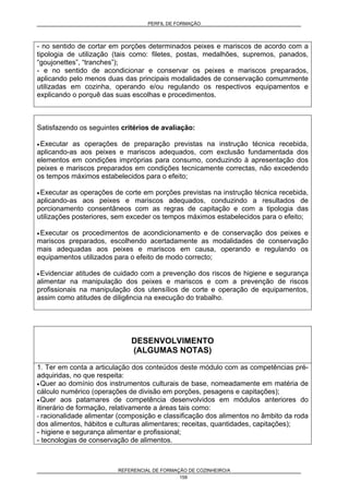 PERFIL DE FORMAÇÃO
REFERENCIAL DE FORMAÇÃO DE COZINHEIRO/A
159
- no sentido de cortar em porções determinados peixes e mariscos de acordo com a
tipologia de utilização (tais como: filetes, postas, medalhões, supremos, panados,
“goujonettes”, “tranches”);
- e no sentido de acondicionar e conservar os peixes e mariscos preparados,
aplicando pelo menos duas das principais modalidades de conservação comummente
utilizadas em cozinha, operando e/ou regulando os respectivos equipamentos e
explicando o porquê das suas escolhas e procedimentos.
Satisfazendo os seguintes critérios de avaliação:
• Executar as operações de preparação previstas na instrução técnica recebida,
aplicando-as aos peixes e mariscos adequados, com exclusão fundamentada dos
elementos em condições impróprias para consumo, conduzindo à apresentação dos
peixes e mariscos preparados em condições tecnicamente correctas, não excedendo
os tempos máximos estabelecidos para o efeito;
• Executar as operações de corte em porções previstas na instrução técnica recebida,
aplicando-as aos peixes e mariscos adequados, conduzindo a resultados de
porcionamento consentâneos com as regras de capitação e com a tipologia das
utilizações posteriores, sem exceder os tempos máximos estabelecidos para o efeito;
• Executar os procedimentos de acondicionamento e de conservação dos peixes e
mariscos preparados, escolhendo acertadamente as modalidades de conservação
mais adequadas aos peixes e mariscos em causa, operando e regulando os
equipamentos utilizados para o efeito de modo correcto;
• Evidenciar atitudes de cuidado com a prevenção dos riscos de higiene e segurança
alimentar na manipulação dos peixes e mariscos e com a prevenção de riscos
profissionais na manipulação dos utensílios de corte e operação de equipamentos,
assim como atitudes de diligência na execução do trabalho.
DESENVOLVIMENTO
(ALGUMAS NOTAS)
1. Ter em conta a articulação dos conteúdos deste módulo com as competências pré-
adquiridas, no que respeita:
• Quer ao domínio dos instrumentos culturais de base, nomeadamente em matéria de
cálculo numérico (operações de divisão em porções, pesagens e capitações);
• Quer aos patamares de competência desenvolvidos em módulos anteriores do
itinerário de formação, relativamente a áreas tais como:
- racionalidade alimentar (composição e classificação dos alimentos no âmbito da roda
dos alimentos, hábitos e culturas alimentares; receitas, quantidades, capitações);
- higiene e segurança alimentar e profissional;
- tecnologias de conservação de alimentos.
 