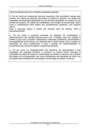 PERFIL DE FORMAÇÃO
REFERENCIAL DE FORMAÇÃO DE COZINHEIRO/A
160
• Quer às atitudes para com o trabalho /qualidades pessoais.
2. Ter em conta os fundamentos técnicos específicos das actividades visadas pelo
módulo, em matéria de selecção dos peixes e mariscos a preparar, em matéria de
operações de preparação adequadas às suas diversas variedades, em matéria da sua
divisão em porções, em matéria de modalidades e tecnologias de conservação, assim
como o indispensável treino prático dos procedimentos operativos, com especial
relevo
para a execução segura e rápida dos diversos tipos de limpeza, corte e
acondicionamento.
3. Ter em conta a presença constante do objectivo de consolidação e
desenvolvimento das atitudes pessoais para com o trabalho, para com colegas e
chefias e para com a empresa, adequadas à realização profissional, produtividade e
empregabilidade do Formando, com especial relevo, neste módulo, para o cuidado na
prevenção de riscos profissionais e para o sentido de responsabilidade no
cumprimento das normas de higiene e segurança alimentar.
4. Ter em conta, no estabelecimento dos objectivos de aprendizagem e das
estratégias de avaliação formativa e sumativa, os pontos críticos atinentes à
verificação do estado de frescura e conservação dos peixes e mariscos, aos cuidados
de limpeza na sua preparação, aos riscos profissionais nas operações de corte e às
condições higio-sanitárias de manipulação e conservação de peixes e mariscos.
 