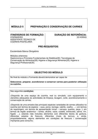 PERFIL DE FORMAÇÃO
REFERENCIAL DE FORMAÇÃO DE COZINHEIRO/A
161
MÓDULO 5 PREPARAÇÃO E CONSERVAÇÃO DE CARNES
ITINERÁRIOS DE FORMAÇÃO:
COZINHEIRO
ASSISTENTE TÉCNICO DE
COZINHA-PASTELARIA
DURAÇÃO DE REFERÊNCIA:
35 HORAS
PRE-REQUISITOS:
Escolaridade Básica Obrigatória
Módulos anteriores:
Gastronomia e Princípios Fundamentais de Dietética(26); Tecnologias de
Conservação de Alimentos(28); Higiene e Segurança Alimentar(29); Higiene e
Segurança Profissional(30).
OBJECTIVO DO MÓDULO
No final do módulo o Formando deverá demonstrar ser capaz de
Seleccionar, preparar, acondicionar e conservar carnes para posterior utilização
na cozinha.
Nas seguintes condições:
• Dispondo de uma espaço de cozinha, real ou simulado, com equipamento e
utensílios adequados às actividades de limpeza, lavagem, corte, acondicionamento e
conservação de carnes;
• Dispondo de uma amostra das principais espécies variedades de carnes utilizados na
cozinha (em termos de espécie – vaca, porco, borrego, cabrito, coelho, ...-; em termos
de raça/origem; em termos de apresentação inicial – carcaça, quartos, peça- ); em
termos de região anatómica – lombo, alcatra, vazia, costela, entrecosto, perna, rim,
fígado …), estando nela incluídos elementos com diferentes teores de gordura,
diferentes estados de frescura, diferentes níveis de tenrura, e, ainda,
propositadamente, alguns elementos em condições de frescura / conservação
impróprias para consumo;
 