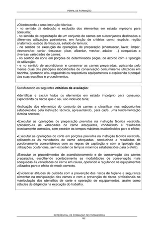 PERFIL DE FORMAÇÃO
REFERENCIAL DE FORMAÇÃO DE COZINHEIRO/A
162
• Obedecendo a uma instrução técnica:
- no sentido da detecção e exclusão dos elementos em estado impróprio para
consumo;
- no sentido da organização de um conjunto de carnes em subconjuntos destinados a
diferentes utilizações posteriores, em função de critérios como: espécie, região
anatómica, estado de frescura, estado de tenrura;
- no sentido da execução de operações de preparação (chamuscar, lavar, limpar,
desmanchar, cortar, desossar, picar, albardar, mechar, adubar …) adequadas a
diversas variedades de carnes;
- no sentido do corte em porções de determinados peças, de acordo com a tipologia
de utilização;
- e no sentido de acondicionar e conservar as carnes preparadas, aplicando pelo
menos duas das principais modalidades de conservação comummente utilizadas em
cozinha, operando e/ou regulando os respectivos equipamentos e explicando o porquê
das suas escolhas e procedimentos.
Satisfazendo os seguintes critérios de avaliação:
• Identificar e excluir todos os elementos em estado impróprio para consumo,
explicitando os riscos que o seu uso indevido teria;
• Indicação dos elementos do conjunto de carnes a classificar nos subconjuntos
estabelecidos pela instrução técnica, apresentando, para cada, uma fundamentação
técnica correcta;
• Executar as operações de preparação previstas na instrução técnica recebida,
aplicando-as às variedades de carne adequadas, conduzindo a resultados
tecnicamente correctos, sem exceder os tempos máximos estabelecidos para o efeito;
• Executar as operações de corte em porções previstas na instrução técnica recebida,
aplicando-as às variedades de carne adequadas, conduzindo a resultados de
porcionamento consentâneos com as regras de capitação e com a tipologia das
utilizações posteriores, sem exceder os tempos máximos estabelecidos para o efeito;
• Executar os procedimentos de acondicionamento e de conservação das carnes
preparadas, escolhendo acertadamente as modalidades de conservação mais
adequadas às variedades de carne em causa, operando e regulando os equipamentos
utilizados para o efeito de modo correcto.
• Evidenciar atitudes de cuidado com a prevenção dos riscos de higiene e segurança
alimentar na manipulação das carnes e com a prevenção de riscos profissionais na
manipulação dos utensílios de corte e operação de equipamentos, assim como
atitudes de diligência na execução do trabalho.
 