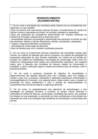 PERFIL DE FORMAÇÃO
REFERENCIAL DE FORMAÇÃO DE COZINHEIRO/A
163
DESENVOLVIMENTO
(ALGUMAS NOTAS)
1. Ter em conta a articulação dos conteúdos deste módulo com as competências pré-
adquiridas, no que respeita:
• Quer ao domínio dos instrumentos culturais de base, nomeadamente em matéria de
cálculo numérico (operações de divisão em porções, pesagens e capitações);
• Quer aos patamares de competência desenvolvidos em módulos anteriores do
itinerário de formação, relativamente a áreas tais como:
- racionalidade alimentar (composição e classificação dos alimentos no âmbito da roda
dos alimentos, hábitos e culturas alimentares; receitas, quantidades, capitações);
- higiene e segurança alimentar e profissional;
- tecnologias de conservação de alimentos.
• Quer às atitudes para com o trabalho /qualidades pessoais.
2. Ter em conta os fundamentos técnicos específicos das actividades visadas pelo
módulo, em matéria de selecção das carnes a preparar, em matéria de operações de
preparação adequadas às suas diversas variedades, em matéria da sua divisão em
porções, em matéria de modalidades e tecnologias de conservação, assim como em
matéria do indispensável treino prático dos procedimentos operativos, com especial
relevo para a detecção das condições de frescura, estado de conservação e
qualidade, e para a execução segura e rápida dos diversos tipos de limpeza, corte e
acondicionamento.
3. Ter em conta a presença constante do objectivo de consolidação e
desenvolvimento das atitudes pessoais para com o trabalho, para com colegas e
chefias e para com a empresa, adequadas à realização profissional, produtividade e
empregabilidade do Formando, com especial relevo, neste módulo, para o cuidado na
prevenção de riscos profissionais e para o sentido de responsabilidade no
cumprimento das normas de higiene e segurança alimentar.
4. Ter em conta, no estabelecimento dos objectivos de aprendizagem e das
estratégias de avaliação formativa e sumativa, os pontos críticos atinentes à
verificação do estado de frescura, conservação e qualidade das carnes, aos cuidados
de limpeza na sua preparação, à prevenção de riscos profissionais e tecnicidade nas
operações de corte e às condições higio-sanitárias de manipulação e conservação das
carnes.
 