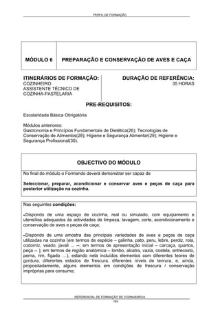 PERFIL DE FORMAÇÃO
REFERENCIAL DE FORMAÇÃO DE COZINHEIRO/A
164
MÓDULO 6 PREPARAÇÃO E CONSERVAÇÃO DE AVES E CAÇA
ITINERÁRIOS DE FORMAÇÃO:
COZINHEIRO
ASSISTENTE TÉCNICO DE
COZINHA-PASTELARIA
DURAÇÃO DE REFERÊNCIA:
35 HORAS
PRE-REQUISITOS:
Escolaridade Básica Obrigatória
Módulos anteriores:
Gastronomia e Princípios Fundamentais de Dietética(26); Tecnologias de
Conservação de Alimentos(28); Higiene e Segurança Alimentar(29); Higiene e
Segurança Profissional(30).
OBJECTIVO DO MÓDULO
No final do módulo o Formando deverá demonstrar ser capaz de
Seleccionar, preparar, acondicionar e conservar aves e peças de caça para
posterior utilização na cozinha.
Nas seguintes condições:
• Dispondo de uma espaço de cozinha, real ou simulado, com equipamento e
utensílios adequados às actividades de limpeza, lavagem, corte, acondicionamento e
conservação de aves e peças de caça;
• Dispondo de uma amostra das principais variedades de aves e peças de caça
utilizadas na cozinha (em termos de espécie – galinha, pato, peru, lebre, perdiz, rola,
codorniz, veado, javali ... --; em termos de apresentação inicial – carcaça, quartos,
peça -- ); em termos de região anatómica – lombo, alcatra, vazia, costela, entrecosto,
perna, rim, fígado …), estando nela incluídos elementos com diferentes teores de
gordura, diferentes estados de frescura, diferentes níveis de tenrura, e, ainda,
propositadamente, alguns elementos em condições de frescura / conservação
impróprias para consumo;
 