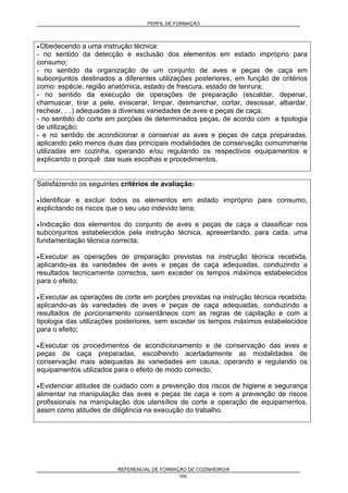 PERFIL DE FORMAÇÃO
REFERENCIAL DE FORMAÇÃO DE COZINHEIRO/A
165
• Obedecendo a uma instrução técnica:
- no sentido da detecção e exclusão dos elementos em estado impróprio para
consumo;
- no sentido da organização de um conjunto de aves e peças de caça em
subconjuntos destinados a diferentes utilizações posteriores, em função de critérios
como: espécie, região anatómica, estado de frescura, estado de tenrura;
- no sentido da execução de operações de preparação (escaldar, depenar,
chamuscar, tirar a pele, eviscerar, limpar, desmanchar, cortar, desossar, albardar,
rechear, …) adequadas a diversas variedades de aves e peças de caça;
- no sentido do corte em porções de determinados peças, de acordo com a tipologia
de utilização;
- e no sentido de acondicionar e conservar as aves e peças de caça preparadas,
aplicando pelo menos duas das principais modalidades de conservação comummente
utilizadas em cozinha, operando e/ou regulando os respectivos equipamentos e
explicando o porquê das suas escolhas e procedimentos.
Satisfazendo os seguintes critérios de avaliação:
• Identificar e excluir todos os elementos em estado impróprio para consumo,
explicitando os riscos que o seu uso indevido teria;
• Indicação dos elementos do conjunto de aves e peças de caça a classificar nos
subconjuntos estabelecidos pela instrução técnica, apresentando, para cada, uma
fundamentação técnica correcta;
• Executar as operações de preparação previstas na instrução técnica recebida,
aplicando-as às variedades de aves e peças de caça adequadas, conduzindo a
resultados tecnicamente correctos, sem exceder os tempos máximos estabelecidos
para o efeito;
• Executar as operações de corte em porções previstas na instrução técnica recebida,
aplicando-as às variedades de aves e peças de caça adequadas, conduzindo a
resultados de porcionamento consentâneos com as regras de capitação e com a
tipologia das utilizações posteriores, sem exceder os tempos máximos estabelecidos
para o efeito;
• Executar os procedimentos de acondicionamento e de conservação das aves e
peças de caça preparadas, escolhendo acertadamente as modalidades de
conservação mais adequadas às variedades em causa, operando e regulando os
equipamentos utilizados para o efeito de modo correcto;
• Evidenciar atitudes de cuidado com a prevenção dos riscos de higiene e segurança
alimentar na manipulação das aves e peças de caça e com a prevenção de riscos
profissionais na manipulação dos utensílios de corte e operação de equipamentos,
assim como atitudes de diligência na execução do trabalho.
 