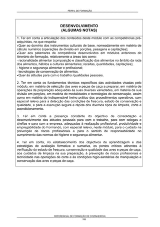 PERFIL DE FORMAÇÃO
REFERENCIAL DE FORMAÇÃO DE COZINHEIRO/A
166
DESENVOLVIMENTO
(ALGUMAS NOTAS)
1. Ter em conta a articulação dos conteúdos deste módulo com as competências pré-
adquiridas, no que respeita:
• Quer ao domínio dos instrumentos culturais de base, nomeadamente em matéria de
cálculo numérico (operações de divisão em porções, pesagens e capitações);
• Quer aos patamares de competência desenvolvidos em módulos anteriores do
itinerário de formação, relativamente a áreas tais como:
- racionalidade alimentar (composição e classificação dos alimentos no âmbito da roda
dos alimentos, hábitos e culturas alimentares; receitas, quantidades, capitações);
- higiene e segurança alimentar e profissional;
- tecnologias de conservação de alimentos.
• Quer às atitudes para com o trabalho /qualidades pessoais.
2. Ter em conta os fundamentos técnicos específicos das actividades visadas pelo
módulo, em matéria de selecção das aves e peças de caça a preparar, em matéria de
operações de preparação adequadas às suas diversas variedades, em matéria da sua
divisão em porções, em matéria de modalidades e tecnologias de conservação, assim
como em matéria do indispensável treino prático dos procedimentos operativos, com
especial relevo para a detecção das condições de frescura, estado de conservação e
qualidade, e para a execução segura e rápida dos diversos tipos de limpeza, corte e
acondicionamento.
3. Ter em conta a presença constante do objectivo de consolidação e
desenvolvimento das atitudes pessoais para com o trabalho, para com colegas e
chefias e para com a empresa, adequadas à realização profissional, produtividade e
empregabilidade do Formando, com especial relevo, neste módulo, para o cuidado na
prevenção de riscos profissionais e para o sentido de responsabilidade no
cumprimento das normas de higiene e segurança alimentar.
4. Ter em conta, no estabelecimento dos objectivos de aprendizagem e das
estratégias de avaliação formativa e sumativa, os pontos críticos atinentes à
verificação do estado de frescura, conservação e qualidade das aves e peças de caça,
aos cuidados de limpeza na sua preparação, à prevenção de riscos profissionais e
tecnicidade nas operações de corte e às condições higio-sanitárias de manipulação e
conservação das aves e peças de caça.
 