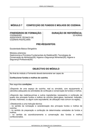 PERFIL DE FORMAÇÃO
REFERENCIAL DE FORMAÇÃO DE COZINHEIRO/A
167
MÓDULO 7 CONFECÇÃO DE FUNDOS E MOLHOS DE COZINHA
ITINERÁRIOS DE FORMAÇÃO:
COZINHEIRO
ASSISTENTE TÉCNICO DE
COZINHA-PASTELARIA
DURAÇÃO DE REFERÊNCIA:
35 HORAS
PRE-REQUISITOS:
Escolaridade Básica Obrigatória
Módulos anteriores:
Gastronomia e Princípios Fundamentais de Dietética(26); Tecnologias de
Conservação de Alimentos(28); Higiene e Segurança Alimentar(29); Higiene e
Segurança Profissional(30).
OBJECTIVO DO MÓDULO
No final do módulo o Formando deverá demonstrar ser capaz de
Confeccionar fundos e molhos de cozinha.
Nas seguintes condições:
• Dispondo de uma espaço de cozinha, real ou simulado, com equipamento e
utensílios adequados às actividades de confecção e conservação de fundos e molhos;
• Dispondo das matérias-primas e outros ingredientes necessários à confecção de
quatro dos principais fundos e molhos de cozinha (demi-glace, bechamel, holandês,
tomate, maionese, ou algum outro equivalente, de utilização mais comum na região),
• Obedecendo a uma instrução técnica:
- no sentido da nomeação e caracterização dos principais fundos e molhos de
cozinha;
- no sentido da preparação e confecção de determinadas variedades de fundos e
molhos;
- no sentido do acondicionamento e conservação dos fundos e molhos
confeccionados.
 