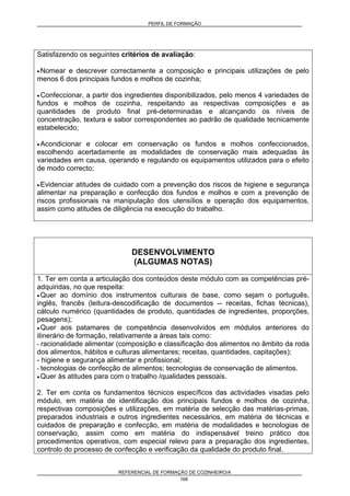 PERFIL DE FORMAÇÃO
REFERENCIAL DE FORMAÇÃO DE COZINHEIRO/A
168
Satisfazendo os seguintes critérios de avaliação:
• Nomear e descrever correctamente a composição e principais utilizações de pelo
menos 6 dos principais fundos e molhos de cozinha;
• Confeccionar, a partir dos ingredientes disponibilizados, pelo menos 4 variedades de
fundos e molhos de cozinha, respeitando as respectivas composições e as
quantidades de produto final pré-determinadas e alcançando os níveis de
concentração, textura e sabor correspondentes ao padrão de qualidade tecnicamente
estabelecido;
• Acondicionar e colocar em conservação os fundos e molhos confeccionados,
escolhendo acertadamente as modalidades de conservação mais adequadas às
variedades em causa, operando e regulando os equipamentos utilizados para o efeito
de modo correcto;
• Evidenciar atitudes de cuidado com a prevenção dos riscos de higiene e segurança
alimentar na preparação e confecção dos fundos e molhos e com a prevenção de
riscos profissionais na manipulação dos utensílios e operação dos equipamentos,
assim como atitudes de diligência na execução do trabalho.
DESENVOLVIMENTO
(ALGUMAS NOTAS)
1. Ter em conta a articulação dos conteúdos deste módulo com as competências pré-
adquiridas, no que respeita:
• Quer ao domínio dos instrumentos culturais de base, como sejam o português,
inglês, francês (leitura-descodificação de documentos -- receitas, fichas técnicas),
cálculo numérico (quantidades de produto, quantidades de ingredientes, proporções,
pesagens);
• Quer aos patamares de competência desenvolvidos em módulos anteriores do
itinerário de formação, relativamente a áreas tais como:
- racionalidade alimentar (composição e classificação dos alimentos no âmbito da roda
dos alimentos, hábitos e culturas alimentares; receitas, quantidades, capitações);
- higiene e segurança alimentar e profissional;
- tecnologias de confecção de alimentos; tecnologias de conservação de alimentos.
• Quer às atitudes para com o trabalho /qualidades pessoais.
2. Ter em conta os fundamentos técnicos específicos das actividades visadas pelo
módulo, em matéria de identificação dos principais fundos e molhos de cozinha,
respectivas composições e utilizações, em matéria de selecção das matérias-primas,
preparados industriais e outros ingredientes necessários, em matéria de técnicas e
cuidados de preparação e confecção, em matéria de modalidades e tecnologias de
conservação, assim como em matéria do indispensável treino prático dos
procedimentos operativos, com especial relevo para a preparação dos ingredientes,
controlo do processo de confecção e verificação da qualidade do produto final.
 