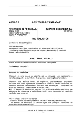 PERFIL DE FORMAÇÃO
REFERENCIAL DE FORMAÇÃO DE COZINHEIRO/A
170
MÓDULO 8 CONFECÇÃO DE “ENTRADAS”
ITINERÁRIOS DE FORMAÇÃO:
COZINHEIRO
ASSISTENTE TÉCNICO DE
COZINHA-PASTELARIA
DURAÇÃO DE REFERÊNCIA:
35 HORAS
PRE-REQUISITOS:
Escolaridade Básica Obrigatória
Módulos anteriores:
Gastronomia e Princípios Fundamentais de Dietética(26); Tecnologias de
Conservação de Alimentos(28); Higiene e Segurança Alimentar(29); Higiene e
Segurança Profissional(30).
OBJECTIVO DO MÓDULO
No final do módulo o Formando deverá demonstrar ser capaz de
Confeccionar “entradas”.
Nas seguintes condições:
• Dispondo de uma espaço de cozinha, real ou simulado, com equipamento e
utensílios adequados às actividades de preparação e confecção de “entradas”;
• Dispondo das matérias-primas, pré-preparados, pré-cozinhados, preparados
industriais e de outros ingredientes necessários à confecção de seis variedades das
principais “entradas” comummente praticadas em restauração (3 variedades de
“entradas” quentes e 3 variedades de “entradas” frias);
Nota: O conjunto de ingredientes postos à disposição deverá incluir elementos não
adequados às variedades a confeccionar, assim como elementos em condições
impróprias para consumo;
• Obedecendo a uma instrução técnica:
- no sentido da exclusão dos ingredientes em estado indevido para utilização;
- no sentido da nomeação e caracterização das principais variedades de
“entradas”comuns em restauração;
 