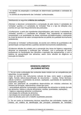 PERFIL DE FORMAÇÃO
REFERENCIAL DE FORMAÇÃO DE COZINHEIRO/A
171
- no sentido da preparação e confecção de determinada quantidade e variedade de
“entradas”;
- no sentido do empratamento das “entradas” confeccionadas.
Satisfazendo os seguintes critérios de avaliação:
• Nomear e descrever correctamente a composição de pelo menos 4 variedades de
“entradas” quentes e 4 variedades de “entradas” frias e o tipo de refeições e/ou
eventos em que mais frequentemente são praticadas;
• Confeccionar, a partir dos ingredientes disponibilizados, pelo menos 3 variedades de
“entradas” quentes e 3 variedades de “entradas” frias, respeitando as respectivas
composições e as quantidades de doses individuais pré-determinadas e alcançando
os níveis de textura e de sabor correspondentes ao padrão de qualidade tecnicamente
estabelecido;
• Empratar as “entradas” confeccionadas, de acordo com critérios de quantidades e de
apresentação correspondentes a padrões standard tecnicamente estabelecidos;
• Evidenciar atitudes de cuidado com a prevenção dos riscos de higiene e segurança
alimentar na preparação e confecção das “entradas”, com a prevenção de riscos
profissionais na manipulação dos utensílios e operação dos equipamentos, e com a
estética de apresentação dos alimentos, assim como atitudes de diligência na
execução do trabalho.
DESENVOLVIMENTO
(ALGUMAS NOTAS)
1. Ter em conta a articulação dos conteúdos deste módulo com as competências pré-
adquiridas, no que respeita:
• Quer ao domínio dos instrumentos culturais de base, como sejam o português,
inglês, francês (leitura-descodificação de documentos -- receitas, fichas técnicas),
cálculo numérico ( quantidades de produto, capitações, quantidades de ingredientes,
proporções, pesagens);
• Quer aos patamares de competência desenvolvidos em módulos anteriores do
itinerário de formação, relativamente a áreas tais como:
- racionalidade alimentar (composição e classificação dos alimentos no âmbito da roda
dos alimentos, hábitos e culturas alimentares; receitas, quantidades, capitações);
- higiene e segurança alimentar e profissional;
- tecnologias de confecção de alimentos;
- tecnologias de conservação de alimentos.
• Quer às atitudes para com o trabalho /qualidades pessoais.
2. Ter em conta os fundamentos técnicos específicos das actividades visadas pelo
módulo, em matéria de identificação das principais variedades de “entradas”
 