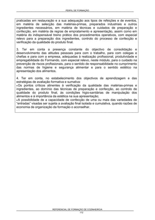 PERFIL DE FORMAÇÃO
REFERENCIAL DE FORMAÇÃO DE COZINHEIRO/A
172
praticadas em restauração e a sua adequação aos tipos de refeições e de eventos,
em matéria de selecção das matérias-primas, preparados industriais e outros
ingredientes necessários, em matéria de técnicas e cuidados de preparação e
confecção, em matéria de regras de empratamento e apresentação, assim como em
matéria do indispensável treino prático dos procedimentos operativos, com especial
relevo para a preparação dos ingredientes, controlo do processo de confecção e
verificação da qualidade do produto final.
3. Ter em conta a presença constante do objectivo de consolidação e
desenvolvimento das atitudes pessoais para com o trabalho, para com colegas e
chefias e para com a empresa, adequadas à realização profissional, produtividade e
empregabilidade do Formando, com especial relevo, neste módulo, para o cuidado na
prevenção de riscos profissionais, para o sentido de responsabilidade no cumprimento
das normas de higiene e segurança alimentar e para o sentido estético na
apresentação dos alimentos.
4. Ter em conta, no estabelecimento dos objectivos de aprendizagem e das
estratégias de avaliação formativa e sumativa:
• Os pontos críticos atinentes à verificação da qualidade das matérias-primas e
ingredientes, ao domínio das técnicas de preparação e confecção, ao controlo de
qualidade do produto final, às condições higio-sanitárias de manipulação dos
alimentos e à importância da estética na sua apresentação;
• A possibilidade de a capacidade de confecção de uma ou mais das variedades de
“entradas” visadas ser sujeita a avaliação final isolada e cumulativa, quando razões de
economia de organização da formação o aconselhar.
 