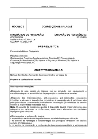 PERFIL DE FORMAÇÃO
REFERENCIAL DE FORMAÇÃO DE COZINHEIRO/A
173
MÓDULO 9 CONFECÇÃO DE SALADAS
ITINERÁRIOS DE FORMAÇÃO:
COZINHEIRO
ASSISTENTE TÉCNICO DE
COZINHA-PASTELARIA
DURAÇÃO DE REFERÊNCIA:
35 HORAS
PRE-REQUISITOS:
Escolaridade Básica Obrigatória
Módulos anteriores:
Gastronomia e Princípios Fundamentais de Dietética(26); Tecnologias de
Conservação de Alimentos(28); Higiene e Segurança Alimentar(29); Higiene e
Segurança Profissional(30).
OBJECTIVO DO MÓDULO
No final do módulo o Formando deverá demonstrar ser capaz de
Preparar e confeccionar saladas.
Nas seguintes condições:
• Dispondo de uma espaço de cozinha, real ou simulado, com equipamento e
utensílios adequados às actividades de preparação e confecção de saladas;
• Dispondo das matérias-primas, pré-preparados, pré-cozinhados, preparados
industriais e de outros ingredientes necessários à confecção de 6 variedades das
principais saladas comummente praticadas em restauração (3 variedades de saladas
quentes e 3 variedades de saladas frias);
Nota: O conjunto de ingredientes postos à disposição deverá incluir elementos não
adequados às variedades a confeccionar, assim como elementos em condições
impróprias para consumo;
• Obedecendo a uma instrução técnica:
- no sentido da exclusão dos ingredientes em estado indevido para utilização;
- no sentido da nomeação e caracterização das principais variedades de saladas
comuns em restauração;
- no sentido da preparação e confecção de determinada quantidade e variedade de
 