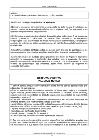 PERFIL DE FORMAÇÃO
REFERENCIAL DE FORMAÇÃO DE COZINHEIRO/A
174
saladas;
- no sentido do empratamento das saladas confeccionadas.
Satisfazendo os seguintes critérios de avaliação:
• Nomear e descrever correctamente a composição de pelo menos 4 variedades de
saladas quentes e 4 variedades de saladas frias e o tipo de refeições e/ou eventos em
que mais frequentemente são praticadas;
• Confeccionar, a partir dos ingredientes disponibilizados, pelo menos 3 variedades de
saladas quentes e 3 variedades de saladas frias, respeitando as respectivas
composições e as quantidades de doses individuais pré-determinadas, e alcançando
os níveis de textura e de sabor correspondentes ao padrão de qualidade tecnicamente
estabelecido;
• Empratar as saladas confeccionadas, de acordo com critérios de quantidades e de
apresentação correspondentes a padrões standard tecnicamente estabelecidos;
• Evidenciar atitudes de cuidado com a prevenção dos riscos de higiene e segurança
alimentar na preparação e confecção das saladas, com a prevenção de riscos
profissionais na manipulação dos utensílios e operação dos equipamentos, e com a
estética de apresentação dos alimentos, assim como atitudes de diligência na
execução do trabalho.
DESENVOLVIMENTO
(ALGUMAS NOTAS)
1. Ter em conta a articulação dos conteúdos deste módulo com as competências pré-
adquiridas, no que respeita:
• Quer ao domínio dos instrumentos culturais de base, como sejam o português,
inglês, francês (leitura-descodificação de documentos -- receitas, fichas técnicas),
cálculo numérico (quantidades de produto, capitações, quantidades de ingredientes,
proporções, pesagens);
• Quer aos patamares de competência desenvolvidos em módulos anteriores do
itinerário de formação, relativamente a áreas tais como:
- racionalidade alimentar (composição e classificação dos alimentos no âmbito da roda
dos alimentos, hábitos e culturas alimentares; receitas, quantidades, capitações);
- higiene e segurança alimentar e profissional;
- tecnologias de confecção de alimentos;
- tecnologias de conservação de alimentos.
• Quer às atitudes para com o trabalho /qualidades pessoais.
2. Ter em conta os fundamentos técnicos específicos das actividades visadas pelo
módulo, em matéria de identificação das principais variedades de saladas praticadas
em restauração e a sua adequação aos tipos de refeições e de eventos, em matéria
 