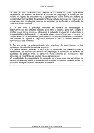 PERFIL DE FORMAÇÃO
REFERENCIAL DE FORMAÇÃO DE COZINHEIRO/A
175
de selecção das matérias-primas, preparados industriais e outros ingredientes
necessários, em matéria de técnicas e cuidados de preparação e confecção, em
matéria de regras de empratamento e apresentação, assim como em matéria do
indispensável treino prático dos procedimentos operativos, com especial relevo para a
preparação dos ingredientes, controlo do processo de confecção e verificação da
qualidade do produto final.
3. Ter em conta a presença constante do objectivo de consolidação e
desenvolvimento das atitudes pessoais para com o trabalho, para com colegas e
chefias e para com a empresa, adequadas à realização profissional, produtividade e
empregabilidade do Formando, com especial relevo, neste módulo, para o cuidado na
prevenção de riscos profissionais, para o sentido de responsabilidade no cumprimento
das normas de higiene e segurança alimentar e para o sentido estético na
apresentação dos alimentos.
4. Ter em conta, no estabelecimento dos objectivos de aprendizagem e das
estratégias de avaliação formativa e sumativa:
• Os pontos críticos atinentes à verificação da qualidade das matérias-primas e
ingredientes, ao domínio das técnicas de preparação e confecção, ao controlo de
qualidade do produto final, às condições higio-sanitárias de manipulação dos
alimentos e à importância da estética na sua apresentação;
• A possibilidade de a capacidade de confecção de uma ou mais das variedades de
saladas visadas ser sujeita a avaliação final isolada e cumulativa, quando razões de
economia de organização da formação o aconselhar.
 
