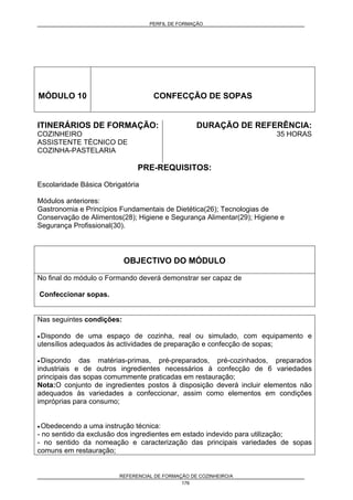 PERFIL DE FORMAÇÃO
REFERENCIAL DE FORMAÇÃO DE COZINHEIRO/A
176
MÓDULO 10 CONFECÇÃO DE SOPAS
ITINERÁRIOS DE FORMAÇÃO:
COZINHEIRO
ASSISTENTE TÉCNICO DE
COZINHA-PASTELARIA
DURAÇÃO DE REFERÊNCIA:
35 HORAS
PRE-REQUISITOS:
Escolaridade Básica Obrigatória
Módulos anteriores:
Gastronomia e Princípios Fundamentais de Dietética(26); Tecnologias de
Conservação de Alimentos(28); Higiene e Segurança Alimentar(29); Higiene e
Segurança Profissional(30).
OBJECTIVO DO MÓDULO
No final do módulo o Formando deverá demonstrar ser capaz de
Confeccionar sopas.
Nas seguintes condições:
• Dispondo de uma espaço de cozinha, real ou simulado, com equipamento e
utensílios adequados às actividades de preparação e confecção de sopas;
• Dispondo das matérias-primas, pré-preparados, pré-cozinhados, preparados
industriais e de outros ingredientes necessários à confecção de 6 variedades
principais das sopas comummente praticadas em restauração;
Nota:O conjunto de ingredientes postos à disposição deverá incluir elementos não
adequados às variedades a confeccionar, assim como elementos em condições
impróprias para consumo;
• Obedecendo a uma instrução técnica:
- no sentido da exclusão dos ingredientes em estado indevido para utilização;
- no sentido da nomeação e caracterização das principais variedades de sopas
comuns em restauração;
 