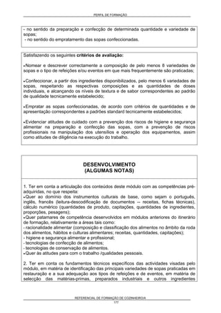 PERFIL DE FORMAÇÃO
REFERENCIAL DE FORMAÇÃO DE COZINHEIRO/A
177
- no sentido da preparação e confecção de determinada quantidade e variedade de
sopas;
- no sentido do empratamento das sopas confeccionadas.
Satisfazendo os seguintes critérios de avaliação:
• Nomear e descrever correctamente a composição de pelo menos 8 variedades de
sopas e o tipo de refeições e/ou eventos em que mais frequentemente são praticadas;
• Confeccionar, a partir dos ingredientes disponibilizados, pelo menos 6 variedades de
sopas, respeitando as respectivas composições e as quantidades de doses
individuais, e alcançando os níveis de textura e de sabor correspondentes ao padrão
de qualidade tecnicamente estabelecido;
• Empratar as sopas confeccionadas, de acordo com critérios de quantidades e de
apresentação correspondentes a padrões standard tecnicamente estabelecidos;
• Evidenciar atitudes de cuidado com a prevenção dos riscos de higiene e segurança
alimentar na preparação e confecção das sopas, com a prevenção de riscos
profissionais na manipulação dos utensílios e operação dos equipamentos, assim
como atitudes de diligência na execução do trabalho.
DESENVOLVIMENTO
(ALGUMAS NOTAS)
1. Ter em conta a articulação dos conteúdos deste módulo com as competências pré-
adquiridas, no que respeita:
• Quer ao domínio dos instrumentos culturais de base, como sejam o português,
inglês, francês (leitura-descodificação de documentos -- receitas, fichas técnicas),
cálculo numérico (quantidades de produto, capitações, quantidades de ingredientes,
proporções, pesagens);
• Quer patamares de competência desenvolvidos em módulos anteriores do itinerário
de formação, relativamente a áreas tais como:
- racionalidade alimentar (composição e classificação dos alimentos no âmbito da roda
dos alimentos, hábitos e culturas alimentares; receitas, quantidades, capitações);
- higiene e segurança alimentar e profissional;
- tecnologias de confecção de alimentos;
- tecnologias de conservação de alimentos.
• Quer às atitudes para com o trabalho /qualidades pessoais.
2. Ter em conta os fundamentos técnicos específicos das actividades visadas pelo
módulo, em matéria de identificação das principais variedades de sopas praticadas em
restauração e a sua adequação aos tipos de refeições e de eventos, em matéria de
selecção das matérias-primas, preparados industriais e outros ingredientes
 