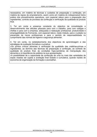 PERFIL DE FORMAÇÃO
REFERENCIAL DE FORMAÇÃO DE COZINHEIRO/A
178
necessários, em matéria de técnicas e cuidados de preparação e confecção, em
matéria de regras de empratamento, assim como em matéria do indispensável treino
prático dos procedimentos operativos, com especial relevo para a preparação dos
ingredientes, controlo do processo de confecção e verificação da qualidade do produto
final.
3. Ter em conta a presença constante do objectivo de consolidação e
desenvolvimento das atitudes pessoais para com o trabalho, para com colegas e
chefias e para com a empresa, adequadas à realização profissional, produtividade e
empregabilidade do Formando, com especial relevo, neste módulo, para o cuidado na
prevenção de riscos profissionais e para o sentido de responsabilidade no
cumprimento das normas de higiene e segurança alimentar.
4. Ter em conta, no estabelecimento dos objectivos de aprendizagem e das
estratégias de avaliação formativa e sumativa:
• Os pontos críticos atinentes à verificação da qualidade das matérias-primas e
ingredientes, ao domínio das técnicas de preparação e confecção, ao controlo de
qualidade do produto final, às condições higio-sanitárias de manipulação dos
alimentos e à importância da estética na sua apresentação;
• A possibilidade de a capacidade de confecção de uma ou mais das variedades de
sopas visadas ser sujeita a avaliação final isolada e cumulativa, quando razões de
economia de organização da formação o aconselhar.
 