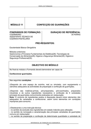 PERFIL DE FORMAÇÃO
REFERENCIAL DE FORMAÇÃO DE COZINHEIRO/A
179
MÓDULO 11 CONFECÇÃO DE GUARNIÇÕES
ITINERÁRIOS DE FORMAÇÃO:
COZINHEIRO
ASSISTENTE TÉCNICO DE
COZINHA-PASTELARIA
DURAÇÃO DE REFERÊNCIA:
35 HORAS
PRE-REQUISITOS:
Escolaridade Básica Obrigatória
Módulos anteriores:
Gastronomia e Princípios Fundamentais de Dietética(26); Tecnologias de
Conservação de Alimentos(28); Higiene e Segurança Alimentar(29); Higiene e
Segurança Profissional(30).
OBJECTIVO DO MÓDULO
No final do módulo o Formando deverá demonstrar ser capaz de
Confeccionar guarnições.
Nas seguintes condições:
• Dispondo de uma espaço de cozinha, real ou simulado, com equipamento e
utensílios adequados às actividades de preparação e confecção de guarnições;
• Dispondo das matérias-primas, pré-preparados, pré-cozinhados, preparados
industriais e de outros ingredientes necessários à confecção de 6 variedades
principais de guarnições comummente praticadas em restauração;
Nota: O conjunto de ingredientes postos à disposição deverá incluir elementos não
adequados às variedades a confeccionar, assim como elementos em condições
impróprias para consumo;
• Obedecendo a uma instrução técnica:
- no sentido da exclusão dos ingredientes em estado indevido para utilização;
- no sentido da nomeação e caracterização das principais variedades de guarnições
comuns em restauração;
- no sentido da preparação e confecção de determinada quantidade e variedade de
 