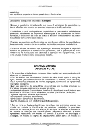 PERFIL DE FORMAÇÃO
REFERENCIAL DE FORMAÇÃO DE COZINHEIRO/A
180
guarnições;
- no sentido do empratamento das guarnições confeccionadas.
Satisfazendo os seguintes critérios de avaliação:
• Nomear e caracterizar correctamente pelo menos 8 variedades de guarnições e o
tipo de refeições e/ou eventos em que mais frequentemente são praticadas;
• Confeccionar, a partir dos ingredientes disponibilizados, pelo menos 6 variedades de
guarnições, respeitando as respectivas composições e as quantidades de doses
individuais, e alcançando os níveis de textura e de sabor correspondentes ao padrão
de qualidade tecnicamente estabelecido;
• Empratar as guarnições confeccionadas, de acordo com critérios de quantidades e
de apresentação correspondentes a padrões standard tecnicamente estabelecidos;
• Evidenciar atitudes de cuidado com a prevenção dos riscos de higiene e segurança
alimentar na preparação e confecção das guarnições, com a prevenção de riscos
profissionais na manipulação dos utensílios e operação dos equipamentos, assim
como atitudes de diligência na execução do trabalho.
DESENVOLVIMENTO
(ALGUMAS NOTAS)
1. Ter em conta a articulação dos conteúdos deste módulo com as competências pré-
adquiridas, no que respeita:
• Quer ao domínio dos instrumentos culturais de base, como sejam o português,
inglês, francês (leitura-descodificação de documentos -- receitas, fichas técnicas),
cálculo numérico (quantidades de produto, capitações, quantidades de ingredientes,
proporções, pesagens);
• Quer aos patamares de competência desenvolvidos em módulos anteriores do
itinerário de formação, relativamente a áreas tais como:
- racionalidade alimentar (composição e classificação dos alimentos no âmbito da roda
dos alimentos, hábitos e culturas alimentares; receitas, quantidades, capitações);
- higiene e segurança alimentar e profissional;
- tecnologias de confecção de alimentos;
- tecnologias de conservação de alimentos.
• Quer às atitudes para com o trabalho /qualidades pessoais.
2. Ter em conta os fundamentos técnicos específicos das actividades visadas pelo
módulo, em matéria de identificação das principais variedades de guarnições
praticadas em restauração e a sua adequação aos tipos de refeições e de eventos,
em matéria de selecção das matérias-primas, preparados industriais e outros
ingredientes necessários, em matéria de técnicas e cuidados de preparação e
confecção, em matéria de regras de empratamento, assim como em matéria do
 