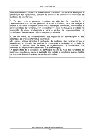 PERFIL DE FORMAÇÃO
REFERENCIAL DE FORMAÇÃO DE COZINHEIRO/A
181
indispensável treino prático dos procedimentos operativos, com especial relevo para a
preparação dos ingredientes, controlo do processo de confecção e verificação da
qualidade do produto final.
3. Ter em conta a presença constante do objectivo de consolidação e
desenvolvimento das atitudes pessoais para com o trabalho, para com colegas e
chefias e para com a empresa, adequadas à realização profissional, produtividade e
empregabilidade do Formando, com especial relevo, neste módulo, para o cuidado na
prevenção de riscos profissionais e para o sentido de responsabilidade no
cumprimento das normas de higiene e segurança alimentar.
4. Ter em conta, no estabelecimento dos objectivos de aprendizagem e das
estratégias de avaliação formativa e sumativa:
• Os pontos críticos atinentes à verificação da qualidade das matérias-primas e
ingredientes, ao domínio das técnicas de preparação e confecção, ao controlo de
qualidade do produto final, às condições higio-sanitárias de manipulação dos
alimentos e à importância da estética na sua apresentação;
• A possibilidade de a capacidade de confecção de uma ou mais das variedades de
guarnições visadas ser sujeita a avaliação final isolada e cumulativa, quando razões
de economia de organização da formação o aconselhar.
 