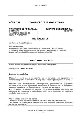 PERFIL DE FORMAÇÃO
REFERENCIAL DE FORMAÇÃO DE COZINHEIRO/A
182
MÓDULO 12 CONFECÇÃO DE PRATOS DE CARNE
ITINERÁRIOS DE FORMAÇÃO:
-COZINHEIRO
-ASSISTENTE TÉCNICO DE
COZINHA-PASTELARIA
DURAÇÃO DE REFERÊNCIA:
35 HORAS
PRE-REQUISITOS:
Escolaridade Básica Obrigatória
Módulos anteriores:
Gastronomia e Princípios Fundamentais de Dietética(26); Tecnologias de
Conservação de Alimentos(28); Higiene e Segurança Alimentar(29); Higiene e
Segurança Profissional(30); Confecção de Guarnições(11).
OBJECTIVO DO MÓDULO
No final do módulo o Formando deverá demonstrar ser capaz de
Confeccionar pratos de carne.
Nas seguintes condições:
• Dispondo de uma espaço de cozinha, real ou simulado, com equipamento e
utensílios adequados às actividades de preparação e confecção de pratos de carne;
• Dispondo das matérias-primas, pré-preparados, pré-cozinhados, preparados
industriais e de outros ingredientes necessários à confecção de 10 variedades
principais de pratos de carne comummente praticadas em restauração;
Nota: O conjunto de ingredientes postos à disposição deverá incluir elementos não
adequados às variedades a confeccionar, assim como elementos em condições
impróprias para consumo;
• Obedecendo a uma instrução técnica:
- no sentido da exclusão dos ingredientes em estado indevido para utilização;
- no sentido da nomeação e caracterização das principais variedades de carnes
comuns em restauração;
 