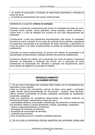PERFIL DE FORMAÇÃO
REFERENCIAL DE FORMAÇÃO DE COZINHEIRO/A
183
- no sentido da preparação e confecção de determinada quantidade e variedade de
pratos de carne;
- no sentido do empratamento das carnes confeccionadas.
Satisfazendo os seguintes critérios de avaliação:
• Nomear e caracterizar correctamente pelo menos 12 variedades de pratos de carne,
incluindo carnes cozidas, carnes grelhadas, carnes assadas, carnes estufadas e
carnes fritas, e o tipo de refeições e/ou eventos em que mais frequentemente são
praticadas;
• Confeccionar, a partir dos ingredientes disponibilizados, pelo menos 10 variedades
de pratos de carne, incluindo os cinco tipos de confecção acima referidos, respeitando
as respectivas composições e as quantidades de doses individuais, e alcançando os
níveis de textura e de sabor correspondentes ao padrão de qualidade tecnicamente
estabelecido;
• Empratar as carnes confeccionadas, de acordo com critérios de quantidades e de
apresentação correspondentes a padrões standard tecnicamente estabelecidos;
• Evidenciar atitudes de cuidado com a prevenção dos riscos de higiene e segurança
alimentar na preparação e confecção das carnes, com a prevenção de riscos
profissionais na manipulação dos utensílios e operação dos equipamentos, assim
como atitudes de diligência na execução do trabalho.
DESENVOLVIMENTO
(ALGUMAS NOTAS)
1. Ter em conta a articulação dos conteúdos deste módulo com as competências pré-
adquiridas, no que respeita:
• Quer ao domínio dos instrumentos culturais de base, como sejam o português,
inglês, francês (leitura-descodificação de documentos -- receitas, fichas técnicas),
cálculo numérico (quantidades de produto, capitações, quantidades de ingredientes,
proporções, pesagens);
• Quer aos patamares de competência desenvolvidos em módulos anteriores do
itinerário de formação, relativamente a áreas tais como:
- racionalidade alimentar (composição e classificação dos alimentos no âmbito da roda
dos alimentos, hábitos e culturas alimentares; receitas, quantidades, capitações);
- higiene e segurança alimentar e profissional;
- tecnologias de confecção de alimentos;
- tecnologias de conservação de alimentos;
- confecção de guarnições-
• Quer às atitudes para com o trabalho /qualidades pessoais.
2. Ter em conta os fundamentos técnicos específicos das actividades visadas pelo
 