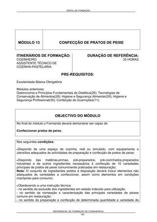 PERFIL DE FORMAÇÃO
REFERENCIAL DE FORMAÇÃO DE COZINHEIRO/A
185
MÓDULO 13 CONFECÇÃO DE PRATOS DE PEIXE
ITINERÁRIOS DE FORMAÇÃO:
COZINHEIRO
ASSISTENTE TÉCNICO DE
COZINHA-PASTELARIA
DURAÇÃO DE REFERÊNCIA:
35 HORAS
PRE-REQUISITOS:
Escolaridade Básica Obrigatória
Módulos anteriores:
Gastronomia e Princípios Fundamentais de Dietética(26); Tecnologias de
Conservação de Alimentos(28); Higiene e Segurança Alimentar(29); Higiene e
Segurança Profissional(30); Confecção de Guarnições(11).
OBJECTIVO DO MÓDULO
No final do módulo o Formando deverá demonstrar ser capaz de
Confeccionar pratos de peixe.
Nas seguintes condições:
• Dispondo de uma espaço de cozinha, real ou simulado, com equipamento e
utensílios adequados às actividades de preparação e confecção de pratos de peixe;
• Dispondo das matérias-primas, pré-preparados, pré-cozinhados,preparados
industriais e de outros ingredientes necessários à confecção de 10 variedades
principais de pratos de peixe comummente praticadas em restauração;
Nota: O conjunto de ingredientes postos à disposição deverá incluir elementos não
adequados às variedades a confeccionar, assim como elementos em condições
impróprias para consumo;
• Obedecendo a uma instrução técnica:
- no sentido da exclusão dos ingredientes em estado indevido para utilização;
- no sentido da nomeação e caracterização das principais variedades de peixes
comuns em restauração;
- no sentido da preparação e confecção de determinada quantidade e variedade de
 