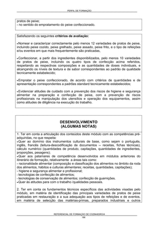 PERFIL DE FORMAÇÃO
REFERENCIAL DE FORMAÇÃO DE COZINHEIRO/A
186
pratos de peixe;
- no sentido do empratamento do peixe confeccionado.
Satisfazendo os seguintes critérios de avaliação:
• Nomear e caracterizar correctamente pelo menos 12 variedades de pratos de peixe,
incluindo peixe cozido, peixe grelhado, peixe assado, peixe frito, e o tipo de refeições
e/ou eventos em que mais frequentemente são praticadas,
• Confeccionar, a partir dos ingredientes disponibilizados, pelo menos 10 variedades
de pratos de peixe, incluindo os quatro tipos de confecção acima referidos,
respeitando as respectivas composições e as quantidades de doses individuais, e
alcançando os níveis de textura e de sabor correspondentes ao padrão de qualidade
tecnicamente estabelecido;
• Empratar o peixe confeccionado, de acordo com critérios de quantidades e de
apresentação correspondentes a padrões standard tecnicamente estabelecidos;
• Evidenciar atitudes de cuidado com a prevenção dos riscos de higiene e segurança
alimentar na preparação e confecção de peixe, com a prevenção de riscos
profissionais na manipulação dos utensílios e operação dos equipamentos, assim
como atitudes de diligência na execução do trabalho.
DESENVOLVIMENTO
(ALGUMAS NOTAS)
1. Ter em conta a articulação dos conteúdos deste módulo com as competências pré-
adquiridas, no que respeita:
• Quer ao domínio dos instrumentos culturais de base, como sejam o português,
inglês, francês (leitura-descodificação de documentos -- receitas, fichas técnicas),
cálculo numérico (quantidades de produto, capitações, quantidades de ingredientes,
proporções, pesagens);
• Quer aos patamares de competência desenvolvidos em módulos anteriores do
itinerário de formação, relativamente a áreas tais como:
- racionalidade alimentar (composição e classificação dos alimentos no âmbito da roda
dos alimentos, hábitos e culturas alimentares; receitas, quantidades, capitações);
- higiene e segurança alimentar e profissional;
- tecnologias de confecção de alimentos;
- tecnologias de conservação de alimentos; confecção de guarnições.
• Quer às atitudes para com o trabalho /qualidades pessoais.
2. Ter em conta os fundamentos técnicos específicos das actividades visadas pelo
módulo, em matéria de identificação das principais variedades de pratos de peixe
praticadas em restauração e a sua adequação aos tipos de refeições e de eventos,
em matéria de selecção das matérias-primas, preparados industriais e outros
 