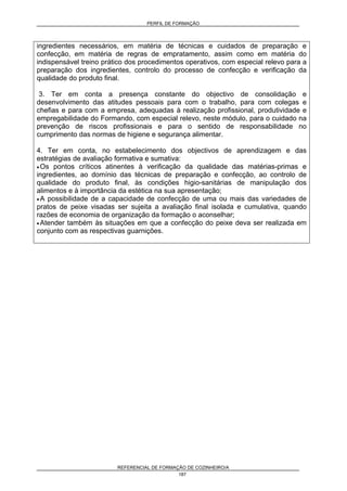 PERFIL DE FORMAÇÃO
REFERENCIAL DE FORMAÇÃO DE COZINHEIRO/A
187
ingredientes necessários, em matéria de técnicas e cuidados de preparação e
confecção, em matéria de regras de empratamento, assim como em matéria do
indispensável treino prático dos procedimentos operativos, com especial relevo para a
preparação dos ingredientes, controlo do processo de confecção e verificação da
qualidade do produto final.
3. Ter em conta a presença constante do objectivo de consolidação e
desenvolvimento das atitudes pessoais para com o trabalho, para com colegas e
chefias e para com a empresa, adequadas à realização profissional, produtividade e
empregabilidade do Formando, com especial relevo, neste módulo, para o cuidado na
prevenção de riscos profissionais e para o sentido de responsabilidade no
cumprimento das normas de higiene e segurança alimentar.
4. Ter em conta, no estabelecimento dos objectivos de aprendizagem e das
estratégias de avaliação formativa e sumativa:
• Os pontos críticos atinentes à verificação da qualidade das matérias-primas e
ingredientes, ao domínio das técnicas de preparação e confecção, ao controlo de
qualidade do produto final, às condições higio-sanitárias de manipulação dos
alimentos e à importância da estética na sua apresentação;
• A possibilidade de a capacidade de confecção de uma ou mais das variedades de
pratos de peixe visadas ser sujeita a avaliação final isolada e cumulativa, quando
razões de economia de organização da formação o aconselhar;
• Atender também às situações em que a confecção do peixe deva ser realizada em
conjunto com as respectivas guarnições.
 