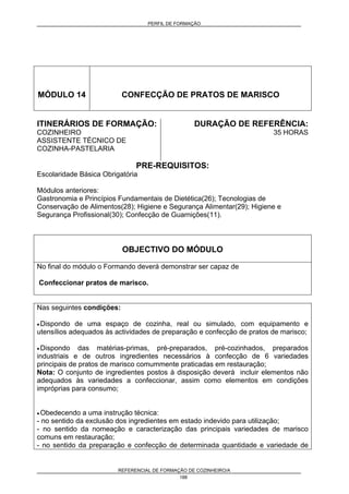 PERFIL DE FORMAÇÃO
REFERENCIAL DE FORMAÇÃO DE COZINHEIRO/A
188
MÓDULO 14 CONFECÇÃO DE PRATOS DE MARISCO
ITINERÁRIOS DE FORMAÇÃO:
COZINHEIRO
ASSISTENTE TÉCNICO DE
COZINHA-PASTELARIA
DURAÇÃO DE REFERÊNCIA:
35 HORAS
PRE-REQUISITOS:
Escolaridade Básica Obrigatória
Módulos anteriores:
Gastronomia e Princípios Fundamentais de Dietética(26); Tecnologias de
Conservação de Alimentos(28); Higiene e Segurança Alimentar(29); Higiene e
Segurança Profissional(30); Confecção de Guarnições(11).
OBJECTIVO DO MÓDULO
No final do módulo o Formando deverá demonstrar ser capaz de
Confeccionar pratos de marisco.
Nas seguintes condições:
• Dispondo de uma espaço de cozinha, real ou simulado, com equipamento e
utensílios adequados às actividades de preparação e confecção de pratos de marisco;
• Dispondo das matérias-primas, pré-preparados, pré-cozinhados, preparados
industriais e de outros ingredientes necessários à confecção de 6 variedades
principais de pratos de marisco comummente praticadas em restauração;
Nota: O conjunto de ingredientes postos à disposição deverá incluir elementos não
adequados às variedades a confeccionar, assim como elementos em condições
impróprias para consumo;
• Obedecendo a uma instrução técnica:
- no sentido da exclusão dos ingredientes em estado indevido para utilização;
- no sentido da nomeação e caracterização das principais variedades de marisco
comuns em restauração;
- no sentido da preparação e confecção de determinada quantidade e variedade de
 