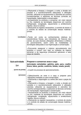 PERFIL DE EMPREGO
REFERENCIAL DE FORMAÇÃO DE COZINHEIRO/A
18
(condições)
• Efectuando a limpeza, a lavagem, o corte, a divisão em
porções e o acondicionamento adequados à utilização
prevista, utilizando os equipamentos e utensílios de cozinha
correspondentes, e aplicando as técnicas correctas de
manipulação, higienização e conservação;
• Armazenando os produtos a conservar, em meio natural
ou frio, mediante as tecnologias disponíveis em cozinha
(refrigeração, congelação, aquecimento e arrefecimento
rápidos, vácuo e outros);
• Efectuando os registos necessários, o controlo de stocks e
o controlo do estado de conservação dessas matérias-
primas.
• Tendo em conta os conhecimentos relativos às
características físicas, aos indicadores de frescura das
carnes, às suas diversas utilizações alimentares e critérios
de porcionamento, assim como às modalidades e
tecnologias adequadas à sua higienização e conservação;
• Procurando assegurar o máximo aproveitamento dos
produtos e cumprir com rigor os cuidados de higiene
alimentar e de segurança profissional aplicáveis a esta
etapa de trabalho.
Sub-actividade
2.4
(ponto de partida)
(processo)
Preparar e conservar aves e caça
(principais variedades: galinha, pato, peru, coelho
bravo, lebre, perdiz, codorniz, faisão, veado, javali)
• A partir do processo de aprovisionamento.
• Seleccionando as aves e a caça a preparar para
utilizações imediatas ou para conservação;
• Efectuando a depenagem ou esfola das aves e peças de
caça;
• Efectuando a limpeza, a lavagem, o corte, a divisão em
porções e o acondicionamento adequados à utilização
prevista, utilizando os equipamentos e utensílios de
cozinha correspondentes, e aplicando as técnicas correctas
de manipulação, higienização e conservação;
• Armazenando os produtos a conservar, em meio natural
ou frio, mediante as tecnologias disponíveis em cozinha
(refrigeração, congelação, aquecimento e arrefecimento
rápidos, vácuo e outros);
• Efectuando os registos necessários, o controlo de stocks
e o controlo do estado de conservação dessas matérias-
primas.
 