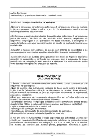 PERFIL DE FORMAÇÃO
REFERENCIAL DE FORMAÇÃO DE COZINHEIRO/A
189
pratos de marisco;
- no sentido do empratamento do marisco confeccionado.
Satisfazendo os seguintes critérios de avaliação:
• Nomear e caracterizar correctamente pelo menos 8 variedades de pratos de marisco,
incluindo crustáceos, bivalves e moluscos, e o tipo de refeições e/ou eventos em que
mais frequentemente são praticadas;
• Confeccionar, a partir dos ingredientes disponibilizados, pelo menos 6 variedades de
pratos de marisco, incluindo as três espécies acima referidas, respeitando as
respectivas composições e as quantidades de doses individuais, e alcançando os
níveis de textura e de sabor correspondentes ao padrão de qualidade tecnicamente
estabelecido;
• Empratar o marisco confeccionado, de acordo com critérios de quantidades e de
apresentação correspondentes a padrões standard tecnicamente estabelecidos;
• Evidenciar atitudes de cuidado com a prevenção dos riscos de higiene e segurança
alimentar na preparação e confecção dos mariscos, com a prevenção de riscos
profissionais na manipulação dos utensílios e operação dos equipamentos, assim
como atitudes de diligência na execução do trabalho.
DESENVOLVIMENTO
(ALGUMAS NOTAS)
1. Ter em conta a articulação dos conteúdos deste módulo com as competências pré-
adquiridas, no que respeita:
• Quer ao domínio dos instrumentos culturais de base, como sejam o português,
inglês, francês (leitura-descodificação de documentos -- receitas, fichas técnicas),
cálculo numérico (quantidades de produto, capitações, quantidades de ingredientes,
proporções, pesagens);
• Quer aos patamares de competência desenvolvidos em módulos anteriores do
itinerário de formação, relativamente a áreas tais como:
- racionalidade alimentar (composição e classificação dos alimentos no âmbito da roda
dos alimentos, hábitos e culturas alimentares; receitas, quantidades, capitações);
- higiene e segurança alimentar e profissional;
- tecnologias de confecção de alimentos;
- tecnologias de conservação de alimentos; confecção de guarnições.
• Quer às atitudes para com o trabalho /qualidades pessoais.
2. Ter em conta os fundamentos técnicos específicos das actividades visadas pelo
módulo, em matéria de identificação das principais variedades de pratos de marisco
praticadas em restauração e a sua adequação aos tipos de refeições e de eventos,
em matéria de selecção das matérias-primas, preparados industriais e outros
 