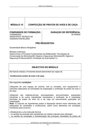 PERFIL DE FORMAÇÃO
REFERENCIAL DE FORMAÇÃO DE COZINHEIRO/A
191
MÓDULO 15 CONFECÇÃO DE PRATOS DE AVES E DE CAÇA
ITINERÁRIOS DE FORMAÇÃO:
COZINHEIRO
ASSISTENTE TÉCNICO DE
COZINHA-PASTELARIA
DURAÇÃO DE REFERÊNCIA:
35 HORAS
PRE-REQUISITOS:
Escolaridade Básica Obrigatória
Módulos anteriores:
Gastronomia e Princípios Fundamentais de Dietética(26); Tecnologias de
Conservação de Alimentos(28); Higiene e Segurança Alimentar(29); Higiene e
Segurança Profissional(30); Confecção de Guarnições(11).
OBJECTIVO DO MÓDULO
No final do módulo o Formando deverá demonstrar ser capaz de
Confeccionar pratos de aves e de caça.
Nas seguintes condições:
• Dispondo de uma espaço de cozinha, real ou simulado, com equipamento e
utensílios adequados às actividades de preparação e confecção de pratos de aves e
de caça;
• Dispondo das matérias-primas, pré-preparados, pré-cozinhados, preparados
industriais e de outros ingredientes necessários à confecção de 8 variedades
principais de pratos de aves (4) e de caça (4) comummente praticadas em
restauração;
Nota: O conjunto de ingredientes postos à disposição deverá incluir elementos não
adequados às variedades a confeccionar, assim como elementos em condições
impróprias para consumo;
• Obedecendo a uma instrução técnica:
- no sentido da exclusão dos ingredientes em estado indevido para utilização;
- no sentido da nomeação e caracterização das principais variedades de pratos de
 