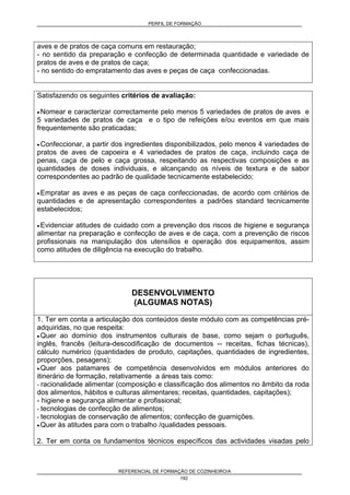 PERFIL DE FORMAÇÃO
REFERENCIAL DE FORMAÇÃO DE COZINHEIRO/A
192
aves e de pratos de caça comuns em restauração;
- no sentido da preparação e confecção de determinada quantidade e variedade de
pratos de aves e de pratos de caça;
- no sentido do empratamento das aves e peças de caça confeccionadas.
Satisfazendo os seguintes critérios de avaliação:
• Nomear e caracterizar correctamente pelo menos 5 variedades de pratos de aves e
5 variedades de pratos de caça e o tipo de refeições e/ou eventos em que mais
frequentemente são praticadas;
• Confeccionar, a partir dos ingredientes disponibilizados, pelo menos 4 variedades de
pratos de aves de capoeira e 4 variedades de pratos de caça, incluindo caça de
penas, caça de pelo e caça grossa, respeitando as respectivas composições e as
quantidades de doses individuais, e alcançando os níveis de textura e de sabor
correspondentes ao padrão de qualidade tecnicamente estabelecido;
• Empratar as aves e as peças de caça confeccionadas, de acordo com critérios de
quantidades e de apresentação correspondentes a padrões standard tecnicamente
estabelecidos;
• Evidenciar atitudes de cuidado com a prevenção dos riscos de higiene e segurança
alimentar na preparação e confecção de aves e de caça, com a prevenção de riscos
profissionais na manipulação dos utensílios e operação dos equipamentos, assim
como atitudes de diligência na execução do trabalho.
DESENVOLVIMENTO
(ALGUMAS NOTAS)
1. Ter em conta a articulação dos conteúdos deste módulo com as competências pré-
adquiridas, no que respeita:
• Quer ao domínio dos instrumentos culturais de base, como sejam o português,
inglês, francês (leitura-descodificação de documentos -- receitas, fichas técnicas),
cálculo numérico (quantidades de produto, capitações, quantidades de ingredientes,
proporções, pesagens);
• Quer aos patamares de competência desenvolvidos em módulos anteriores do
itinerário de formação, relativamente a áreas tais como:
- racionalidade alimentar (composição e classificação dos alimentos no âmbito da roda
dos alimentos, hábitos e culturas alimentares; receitas, quantidades, capitações);
- higiene e segurança alimentar e profissional;
- tecnologias de confecção de alimentos;
- tecnologias de conservação de alimentos; confecção de guarnições.
• Quer às atitudes para com o trabalho /qualidades pessoais.
2. Ter em conta os fundamentos técnicos específicos das actividades visadas pelo
 