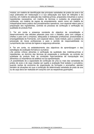PERFIL DE FORMAÇÃO
REFERENCIAL DE FORMAÇÃO DE COZINHEIRO/A
193
módulo, em matéria de identificação das principais variedades de pratos de aves e de
caça praticadas em restauração e a sua adequação aos tipos de refeições e de
eventos, em matéria de selecção das matérias-primas, preparados industriais e outros
ingredientes necessários, em matéria de técnicas e cuidados de preparação e
confecção, em matéria de regras de empratamento, assim como em matéria do
indispensável treino prático dos procedimentos operativos, com especial relevo para a
preparação dos ingredientes, controlo do processo de confecção e verificação da
qualidade do produto final.
3. Ter em conta a presença constante do objectivo de consolidação e
desenvolvimento das atitudes pessoais para com o trabalho, para com colegas e
chefias e para com a empresa, adequadas à realização profissional, produtividade e
empregabilidade do Formando, com especial relevo, neste módulo, para o cuidado na
prevenção de riscos profissionais e para o sentido de responsabilidade no
cumprimento das normas de higiene e segurança alimentar.
4. Ter em conta, no estabelecimento dos objectivos de aprendizagem e das
estratégias de avaliação formativa e sumativa:
• Os pontos críticos atinentes à verificação da qualidade das matérias-primas e
ingredientes, ao domínio das técnicas de preparação e confecção, ao controlo de
qualidade do produto final, às condições higio-sanitárias de manipulação dos
alimentos e à importância da estética na sua apresentação;
• A possibilidade de a capacidade de confecção de uma ou mais das variedades de
pratos de aves e de caça visadas ser sujeita a avaliação final isolada e cumulativa,
quando razões de economia de organização da formação o aconselhar; atender
também às situações em que a confecção de determinada variedade de prato de ave
ou de caça deva ser realizada em conjunto com as respectivas guarnições.
 