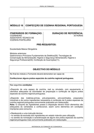 PERFIL DE FORMAÇÃO
REFERENCIAL DE FORMAÇÃO DE COZINHEIRO/A
194
MÓDULO 16 CONFECÇÃO DE COZINHA REGIONAL PORTUGUESA
ITINERÁRIOS DE FORMAÇÃO:
COZINHEIRO
ASSISTENTE TÉCNICO DE
COZINHA-PASTELARIA
DURAÇÃO DE REFERÊNCIA:
35 HORAS
PRE-REQUISITOS:
Escolaridade Básica Obrigatória
Módulos anteriores:
Gastronomia e Princípios Fundamentais de Dietética(26); Tecnologias de
Conservação de Alimentos(28); Higiene e Segurança Alimentar(29); Higiene e
Segurança Profissional(30); Confecção de Guarnições(11).
OBJECTIVO DO MÓDULO
No final do módulo o Formando deverá demonstrar ser capaz de
Confeccionar alguns pratos especiais da cozinha regional portuguesa.
Nas seguintes condições:
• Dispondo de uma espaço de cozinha, real ou simulado, com equipamento e
utensílios adequados às actividades de preparação e confecção de alguns pratos
especiais da cozinha regional portuguesa;
• Dispondo das matérias-primas, pré-preparados, pré-cozinhados, preparados
industriais e de outros ingredientes necessários à confecção de 6 pratos especiais da
cozinha regional portuguesa comunmente praticados em restauração;
Nota: O conjunto de ingredientes postos à disposição deverá incluir elementos não
adequados às variedades a confeccionar, assim como elementos em condições
impróprias para consumo;
• Obedecendo a uma instrução técnica:
- no sentido da exclusão dos ingredientes em estado indevido para utilização;
- no sentido da nomeação e caracterização de alguns dos pratos especiais da cozinha
regional portuguesa mais comummente praticados em restauração;
 