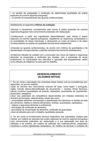 PERFIL DE FORMAÇÃO
REFERENCIAL DE FORMAÇÃO DE COZINHEIRO/A
195
- no sentido da preparação e confecção de determinada quantidade de pratos
especiais da cozinha regional portuguesa;
- no sentido do empratamento das iguarias confeccionadas.
Satisfazendo os seguintes critérios de avaliação:
• Nomear e caracterizar correctamente pelo menos 8 pratos especiais da cozinha
regional portuguesa mais comummente praticados em restauração;
• Confeccionar, a partir dos ingredientes disponibilizados, pelo menos 6 pratos
especiais da cozinha regional portuguesa, respeitando as respectivas composições e
as quantidades de doses individuais, e alcançando os níveis de textura e de sabor
correspondentes ao padrão de qualidade tecnicamente estabelecido;
• Empratar as iguarias confeccionadas, de acordo com critérios de quantidades e de
apresentação correspondentes a padrões standard tecnicamente estabelecidos;
• Evidenciar atitudes de cuidado com a prevenção dos riscos de higiene e segurança
alimentar na preparação e confecção das receitas, com a prevenção de riscos
profissionais na manipulação dos utensílios e operação dos equipamentos, assim
como atitudes de diligência na execução do trabalho.
DESENVOLVIMENTO
(ALGUMAS NOTAS)
1. Ter em conta a articulação dos conteúdos deste módulo com as competências pré-
adquiridas, no que diz respeito:
• Quer ao domínio dos instrumentos culturais de base, como sejam o português,
inglês, francês (leitura-descodificação de documentos -- receitas, fichas técnicas),
cálculo numérico (quantidades de produto, capitações, quantidades de ingredientes,
proporções, pesagens);
• Quer aos patamares de competência desenvolvidos em módulos anteriores do
itinerário de formação, relativamente a áreas tais como:
- racionalidade alimentar (composição e classificação dos alimentos no âmbito da roda
dos alimentos, hábitos e culturas alimentares; receitas, quantidades, capitações);
- higiene e segurança alimentar e profissional;
- tecnologias de confecção de alimentos;
- tecnologias de conservação de alimentos; confecção de guarnições.
• Quer às atitudes para com o trabalho /qualidades pessoais.
2. Ter em conta os fundamentos técnicos específicos das actividades visadas pelo
módulo, em matéria de selecção dos pratos especiais da cozinha regional portuguesa
mais comummente praticados em restauração e a sua adequação aos tipos de
refeições e de eventos, em matéria de selecção das matérias-primas, preparados
industriais e outros ingredientes necessários, em matéria de técnicas e cuidados de
 