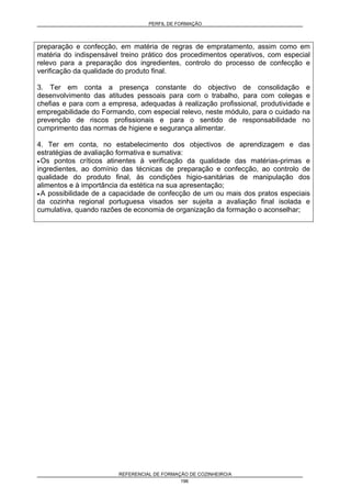 PERFIL DE FORMAÇÃO
REFERENCIAL DE FORMAÇÃO DE COZINHEIRO/A
196
preparação e confecção, em matéria de regras de empratamento, assim como em
matéria do indispensável treino prático dos procedimentos operativos, com especial
relevo para a preparação dos ingredientes, controlo do processo de confecção e
verificação da qualidade do produto final.
3. Ter em conta a presença constante do objectivo de consolidação e
desenvolvimento das atitudes pessoais para com o trabalho, para com colegas e
chefias e para com a empresa, adequadas à realização profissional, produtividade e
empregabilidade do Formando, com especial relevo, neste módulo, para o cuidado na
prevenção de riscos profissionais e para o sentido de responsabilidade no
cumprimento das normas de higiene e segurança alimentar.
4. Ter em conta, no estabelecimento dos objectivos de aprendizagem e das
estratégias de avaliação formativa e sumativa:
• Os pontos críticos atinentes à verificação da qualidade das matérias-primas e
ingredientes, ao domínio das técnicas de preparação e confecção, ao controlo de
qualidade do produto final, às condições higio-sanitárias de manipulação dos
alimentos e à importância da estética na sua apresentação;
• A possibilidade de a capacidade de confecção de um ou mais dos pratos especiais
da cozinha regional portuguesa visados ser sujeita a avaliação final isolada e
cumulativa, quando razões de economia de organização da formação o aconselhar;
 