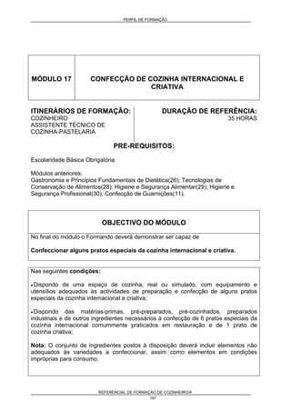 PERFIL DE FORMAÇÃO
REFERENCIAL DE FORMAÇÃO DE COZINHEIRO/A
197
MÓDULO 17 CONFECÇÃO DE COZINHA INTERNACIONAL E
CRIATIVA
ITINERÁRIOS DE FORMAÇÃO:
COZINHEIRO
ASSISTENTE TÉCNICO DE
COZINHA-PASTELARIA
DURAÇÃO DE REFERÊNCIA:
35 HORAS
PRE-REQUISITOS:
Escolaridade Básica Obrigatória
Módulos anteriores:
Gastronomia e Princípios Fundamentais de Dietética(26); Tecnologias de
Conservação de Alimentos(28); Higiene e Segurança Alimentar(29); Higiene e
Segurança Profissional(30); Confecção de Guarnições(11).
OBJECTIVO DO MÓDULO
No final do módulo o Formando deverá demonstrar ser capaz de
Confeccionar alguns pratos especiais da cozinha internacional e criativa.
Nas seguintes condições:
• Dispondo de uma espaço de cozinha, real ou simulado, com equipamento e
utensílios adequados às actividades de preparação e confecção de alguns pratos
especiais da cozinha internacional e criativa;
• Dispondo das matérias-primas, pré-preparados, pré-cozinhados, preparados
industriais e de outros ingredientes necessários à confecção de 6 pratos especiais da
cozinha internacional comummente praticados em restauração e de 1 prato de
cozinha criativa;
Nota: O conjunto de ingredientes postos à disposição deverá incluir elementos não
adequados às variedades a confeccionar, assim como elementos em condições
impróprias para consumo.
 