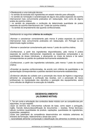 PERFIL DE FORMAÇÃO
REFERENCIAL DE FORMAÇÃO DE COZINHEIRO/A
198
• Obedecendo a uma instrução técnica:
- no sentido da exclusão dos ingredientes em estado indevido para utilização;
- no sentido da nomeação e caracterização de alguns dos pratos especiais da cozinha
internacional mais comummente praticados em restauração, bem como de alguns
pratos da cozinha criativa;
- no sentido da preparação e confecção de determinada quantidade de pratos
especiais da cozinha internacional e de 1 prato de cozinha criativa;
- no sentido do empratamento das iguarias confeccionadas.
Satisfazendo os seguintes critérios de avaliação:
• Nomear e caracterizar correctamente pelo menos 8 pratos especiais da cozinha
internacional mais comummente praticados em restauração, em Portugal ou em
determinada região turística;
• Nomear e caracterizar correctamente pelo menos 1 prato de cozinha criativa;
• Confeccionar, a partir dos ingredientes disponibilizados, pelo menos 6 pratos
especiais da cozinha internacional, respeitando as respectivas composições e as
quantidades de doses individuais, e alcançando os níveis de textura e de sabor
correspondentes ao padrão de qualidade tecnicamente estabelecido;
• Confeccionar, a partir dos ingredientes solicitados, pelo menos 1 prato de cozinha
criativa;
• Empratar as iguarias confeccionadas, de acordo com critérios de quantidades e de
apresentação correspondentes a padrões standard tecnicamente estabelecidos;
• Evidenciar atitudes de cuidado com a prevenção dos riscos de higiene e segurança
alimentar na preparação e confecção das receitas, com a prevenção de riscos
profissionais na manipulação dos utensílios e operação dos equipamentos, assim
como atitudes de diligência na execução do trabalho.
DESENVOLVIMENTO
(ALGUMAS NOTAS)
1. Ter em conta a articulação dos conteúdos deste módulo com as competências pré-
adquiridas, no que respeita:
• Quer ao domínio dos instrumentos culturais de base, como sejam o português,
inglês, francês (leitura-descodificação de documentos -- receitas, fichas técnicas),
cálculo numérico (quantidades de produto, capitações, quantidades de ingredientes,
proporções, pesagens);
• Quer aos patamares de competência desenvolvidos em módulos anteriores do
itinerário de formação, relativamente a áreas tais como:
- racionalidade alimentar (composição e classificação dos alimentos no âmbito da roda
 