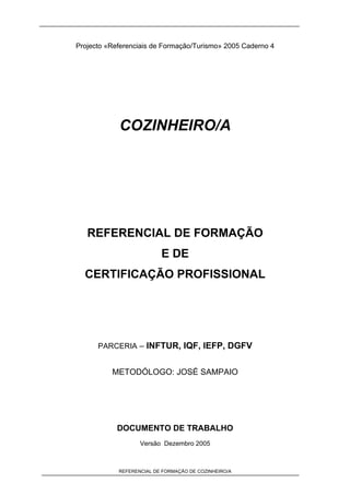 REFERENCIAL DE FORMAÇÃO DE COZINHEIRO/A
Projecto «Referenciais de Formação/Turismo» 2005 Caderno 4
COZINHEIRO/A
REFERENCIAL DE FORMAÇÃO
E DE
CERTIFICAÇÃO PROFISSIONAL
PARCERIA – INFTUR, IQF, IEFP, DGFV
METODÓLOGO: JOSÉ SAMPAIO
DOCUMENTO DE TRABALHO
Versão Dezembro 2005
 