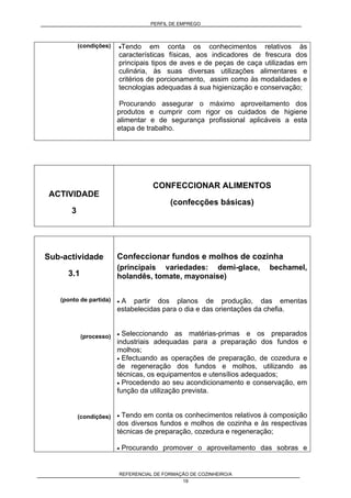 PERFIL DE EMPREGO
REFERENCIAL DE FORMAÇÃO DE COZINHEIRO/A
19
(condições) •Tendo em conta os conhecimentos relativos às
características físicas, aos indicadores de frescura dos
principais tipos de aves e de peças de caça utilizadas em
culinária, às suas diversas utilizações alimentares e
critérios de porcionamento, assim como às modalidades e
tecnologias adequadas á sua higienização e conservação;
Procurando assegurar o máximo aproveitamento dos
produtos e cumprir com rigor os cuidados de higiene
alimentar e de segurança profissional aplicáveis a esta
etapa de trabalho.
ACTIVIDADE
3
CONFECCIONAR ALIMENTOS
(confecções básicas)
Sub-actividade
3.1
(ponto de partida)
(processo)
(condições)
Confeccionar fundos e molhos de cozinha
(principais variedades: demi-glace, bechamel,
holandês, tomate, mayonaise)
• A partir dos planos de produção, das ementas
estabelecidas para o dia e das orientações da chefia.
• Seleccionando as matérias-primas e os preparados
industriais adequadas para a preparação dos fundos e
molhos;
• Efectuando as operações de preparação, de cozedura e
de regeneração dos fundos e molhos, utilizando as
técnicas, os equipamentos e utensílios adequados;
• Procedendo ao seu acondicionamento e conservação, em
função da utilização prevista.
• Tendo em conta os conhecimentos relativos à composição
dos diversos fundos e molhos de cozinha e às respectivas
técnicas de preparação, cozedura e regeneração;
• Procurando promover o aproveitamento das sobras e
 
