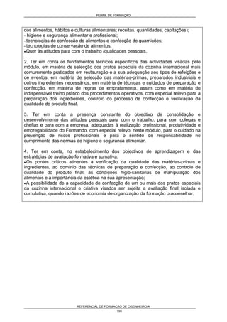 PERFIL DE FORMAÇÃO
REFERENCIAL DE FORMAÇÃO DE COZINHEIRO/A
199
dos alimentos, hábitos e culturas alimentares; receitas, quantidades, capitações);
- higiene e segurança alimentar e profissional;
- tecnologias de confecção de alimentos e confecção de guarnições;
- tecnologias de conservação de alimentos.
• Quer às atitudes para com o trabalho /qualidades pessoais.
2. Ter em conta os fundamentos técnicos específicos das actividades visadas pelo
módulo, em matéria de selecção dos pratos especiais da cozinha internacional mais
comummente praticados em restauração e a sua adequação aos tipos de refeições e
de eventos, em matéria de selecção das matérias-primas, preparados industriais e
outros ingredientes necessários, em matéria de técnicas e cuidados de preparação e
confecção, em matéria de regras de empratamento, assim como em matéria do
indispensável treino prático dos procedimentos operativos, com especial relevo para a
preparação dos ingredientes, controlo do processo de confecção e verificação da
qualidade do produto final.
3. Ter em conta a presença constante do objectivo de consolidação e
desenvolvimento das atitudes pessoais para com o trabalho, para com colegas e
chefias e para com a empresa, adequadas à realização profissional, produtividade e
empregabilidade do Formando, com especial relevo, neste módulo, para o cuidado na
prevenção de riscos profissionais e para o sentido de responsabilidade no
cumprimento das normas de higiene e segurança alimentar.
4. Ter em conta, no estabelecimento dos objectivos de aprendizagem e das
estratégias de avaliação formativa e sumativa:
• Os pontos críticos atinentes à verificação da qualidade das matérias-primas e
ingredientes, ao domínio das técnicas de preparação e confecção, ao controlo de
qualidade do produto final, às condições higio-sanitárias de manipulação dos
alimentos e à importância da estética na sua apresentação;
• A possibilidade de a capacidade de confecção de um ou mais dos pratos especiais
da cozinha internacional e criativa visados ser sujeita a avaliação final isolada e
cumulativa, quando razões de economia de organização da formação o aconselhar;
 