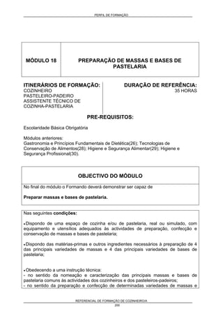 PERFIL DE FORMAÇÃO
REFERENCIAL DE FORMAÇÃO DE COZINHEIRO/A
200
MÓDULO 18 PREPARAÇÃO DE MASSAS E BASES DE
PASTELARIA
ITINERÁRIOS DE FORMAÇÃO:
COZINHEIRO
PASTELEIRO-PADEIRO
ASSISTENTE TÉCNICO DE
COZINHA-PASTELARIA
DURAÇÃO DE REFERÊNCIA:
35 HORAS
PRE-REQUISITOS:
Escolaridade Básica Obrigatória
Módulos anteriores:
Gastronomia e Princípios Fundamentais de Dietética(26); Tecnologias de
Conservação de Alimentos(28); Higiene e Segurança Alimentar(29); Higiene e
Segurança Profissional(30).
OBJECTIVO DO MÓDULO
No final do módulo o Formando deverá demonstrar ser capaz de
Preparar massas e bases de pastelaria.
Nas seguintes condições:
• Dispondo de uma espaço de cozinha e/ou de pastelaria, real ou simulado, com
equipamento e utensílios adequados às actividades de preparação, confecção e
conservação de massas e bases de pastelaria;
• Dispondo das matérias-primas e outros ingredientes necessários à preparação de 4
das principais variedades de massas e 4 das principais variedades de bases de
pastelaria;
• Obedecendo a uma instrução técnica:
- no sentido da nomeação e caracterização das principais massas e bases de
pastelaria comuns às actividades dos cozinheiros e dos pasteleiros-padeiros;
- no sentido da preparação e confecção de determinadas variedades de massas e
 