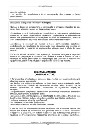 PERFIL DE FORMAÇÃO
REFERENCIAL DE FORMAÇÃO DE COZINHEIRO/A
201
bases de pastelaria;
- no sentido do acondicionamento e conservação das massas e bases
confeccionadas.
Satisfazendo os seguintes critérios de avaliação:
• Nomear e descrever correctamente a composição e principais utilizações de pelo
menos 4 das principais massas e 4 das principais bases;
• Confeccionar, a partir dos ingredientes disponibilizados, pelo menos 4 variedades de
massas e 4 de bases, respeitando as respectivas composições e as quantidades de
produto final pré-determinadas e alcançando os níveis de concentração, textura e
sabor correspondentes ao padrão de qualidade tecnicamente estabelecido.;
• Acondicionar e conservar as massas e bases confeccionadas, escolhendo
acertadamente as modalidades de conservação mais adequadas aos produtos em
causa, operando e regulando os equipamentos utilizados para o efeito de modo
correcto;
• Evidenciar atitudes de cuidado com a prevenção dos riscos de higiene e segurança
alimentar na preparação e confecção das massas e bases e cremes e com a
prevenção de riscos profissionais na manipulação dos utensílios e operação dos
equipamentos, assim como atitudes de diligência na execução do trabalho.
DESENVOLVIMENTO
(ALGUMAS NOTAS)
1. Ter em conta a articulação dos conteúdos deste módulo com as competências pré-
adquiridas, quer no que respeita:
• Ao domínio dos instrumentos culturais de base, como sejam o português, inglês,
francês (leitura-descodificação de documentos -receitas, fichas técnicas), cálculo
numérico (quantidades de produto, quantidades de ingredientes, proporções,
pesagens);
• Aos patamares de competência desenvolvidos em módulos anteriores do itinerário de
formação, relativamente a áreas tais como:
- racionalidade alimentar (composição e classificação dos alimentos no âmbito da roda
dos alimentos, hábitos e culturas alimentares; receitas, quantidades, capitações);
- higiene e segurança alimentar e profissional;
- tecnologias de conservação de alimentos.
• Às atitudes para com o trabalho /qualidades pessoais.
2. Ter em conta os fundamentos técnicos específicos das actividades visadas pelo
módulo, em matéria de identificação das principais massas e bases, respectivas
composições e utilizações, em matéria de selecção das matérias-primas, preparados
industriais e outros ingredientes necessários, em matéria de técnicas e cuidados de
 