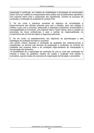 PERFIL DE FORMAÇÃO
REFERENCIAL DE FORMAÇÃO DE COZINHEIRO/A
202
preparação e confecção, em matéria de modalidades e tecnologias de conservação,
assim como em matéria do indispensável treino prático dos procedimentos operativos,
com especial relevo para a preparação dos ingredientes, controlo do processo de
confecção e verificação da qualidade do produto final.
3. Ter em conta a presença constante do objectivo de consolidação e
desenvolvimento das atitudes pessoais para com o trabalho, para com colegas e
chefias e para com a empresa, adequadas à realização profissional, produtividade e
empregabilidade do Formando, com especial relevo, neste módulo, para o cuidado na
prevenção de riscos profissionais e para o sentido de responsabilidade no
cumprimento das normas de higiene e segurança alimentar.
4. Ter em conta, no estabelecimento dos objectivos de aprendizagem e das
estratégias de avaliação formativa e sumativa:
• Os pontos críticos atinentes à verificação da qualidade das matérias-primas e
ingredientes, ao domínio das técnicas de preparação e confecção, ao controlo de
qualidade dos produtos finais e às condições higio-sanitárias de manipulação e
conservação dos alimentos;
• A possibilidade de a capacidade de confecção de uma ou mais das variedades de
massas e bases de pastelaria visadas ser sujeita a avaliação final isolada e
cumulativa, quando razões de economia de organização da formação o aconselhar.
 