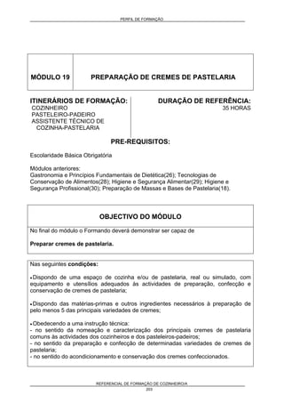 PERFIL DE FORMAÇÃO
REFERENCIAL DE FORMAÇÃO DE COZINHEIRO/A
203
MÓDULO 19 PREPARAÇÃO DE CREMES DE PASTELARIA
ITINERÁRIOS DE FORMAÇÃO:
COZINHEIRO
PASTELEIRO-PADEIRO
ASSISTENTE TÉCNICO DE
COZINHA-PASTELARIA
DURAÇÃO DE REFERÊNCIA:
35 HORAS
PRE-REQUISITOS:
Escolaridade Básica Obrigatória
Módulos anteriores:
Gastronomia e Princípios Fundamentais de Dietética(26); Tecnologias de
Conservação de Alimentos(28); Higiene e Segurança Alimentar(29); Higiene e
Segurança Profissional(30); Preparação de Massas e Bases de Pastelaria(18).
OBJECTIVO DO MÓDULO
No final do módulo o Formando deverá demonstrar ser capaz de
Preparar cremes de pastelaria.
Nas seguintes condições:
• Dispondo de uma espaço de cozinha e/ou de pastelaria, real ou simulado, com
equipamento e utensílios adequados às actividades de preparação, confecção e
conservação de cremes de pastelaria;
• Dispondo das matérias-primas e outros ingredientes necessários à preparação de
pelo menos 5 das principais variedades de cremes;
• Obedecendo a uma instrução técnica:
- no sentido da nomeação e caracterização dos principais cremes de pastelaria
comuns às actividades dos cozinheiros e dos pasteleiros-padeiros;
- no sentido da preparação e confecção de determinadas variedades de cremes de
pastelaria;
- no sentido do acondicionamento e conservação dos cremes confeccionados.
 