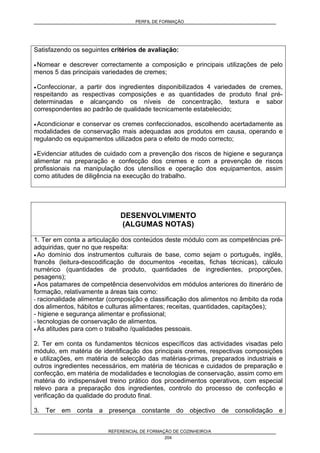 PERFIL DE FORMAÇÃO
REFERENCIAL DE FORMAÇÃO DE COZINHEIRO/A
204
Satisfazendo os seguintes critérios de avaliação:
• Nomear e descrever correctamente a composição e principais utilizações de pelo
menos 5 das principais variedades de cremes;
• Confeccionar, a partir dos ingredientes disponibilizados 4 variedades de cremes,
respeitando as respectivas composições e as quantidades de produto final pré-
determinadas e alcançando os níveis de concentração, textura e sabor
correspondentes ao padrão de qualidade tecnicamente estabelecido;
• Acondicionar e conservar os cremes confeccionados, escolhendo acertadamente as
modalidades de conservação mais adequadas aos produtos em causa, operando e
regulando os equipamentos utilizados para o efeito de modo correcto;
• Evidenciar atitudes de cuidado com a prevenção dos riscos de higiene e segurança
alimentar na preparação e confecção dos cremes e com a prevenção de riscos
profissionais na manipulação dos utensílios e operação dos equipamentos, assim
como atitudes de diligência na execução do trabalho.
DESENVOLVIMENTO
(ALGUMAS NOTAS)
1. Ter em conta a articulação dos conteúdos deste módulo com as competências pré-
adquiridas, quer no que respeita:
• Ao domínio dos instrumentos culturais de base, como sejam o português, inglês,
francês (leitura-descodificação de documentos -receitas, fichas técnicas), cálculo
numérico (quantidades de produto, quantidades de ingredientes, proporções,
pesagens);
• Aos patamares de competência desenvolvidos em módulos anteriores do itinerário de
formação, relativamente a áreas tais como:
- racionalidade alimentar (composição e classificação dos alimentos no âmbito da roda
dos alimentos, hábitos e culturas alimentares; receitas, quantidades, capitações);
- higiene e segurança alimentar e profissional;
- tecnologias de conservação de alimentos.
• Às atitudes para com o trabalho /qualidades pessoais.
2. Ter em conta os fundamentos técnicos específicos das actividades visadas pelo
módulo, em matéria de identificação dos principais cremes, respectivas composições
e utilizações, em matéria de selecção das matérias-primas, preparados industriais e
outros ingredientes necessários, em matéria de técnicas e cuidados de preparação e
confecção, em matéria de modalidades e tecnologias de conservação, assim como em
matéria do indispensável treino prático dos procedimentos operativos, com especial
relevo para a preparação dos ingredientes, controlo do processo de confecção e
verificação da qualidade do produto final.
3. Ter em conta a presença constante do objectivo de consolidação e
 