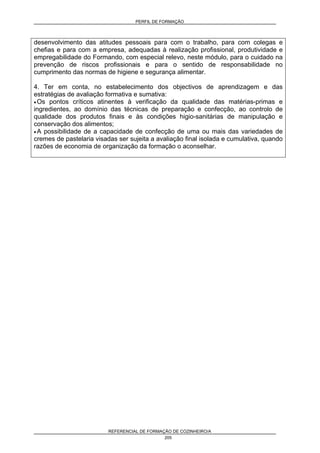 PERFIL DE FORMAÇÃO
REFERENCIAL DE FORMAÇÃO DE COZINHEIRO/A
205
desenvolvimento das atitudes pessoais para com o trabalho, para com colegas e
chefias e para com a empresa, adequadas à realização profissional, produtividade e
empregabilidade do Formando, com especial relevo, neste módulo, para o cuidado na
prevenção de riscos profissionais e para o sentido de responsabilidade no
cumprimento das normas de higiene e segurança alimentar.
4. Ter em conta, no estabelecimento dos objectivos de aprendizagem e das
estratégias de avaliação formativa e sumativa:
• Os pontos críticos atinentes à verificação da qualidade das matérias-primas e
ingredientes, ao domínio das técnicas de preparação e confecção, ao controlo de
qualidade dos produtos finais e às condições higio-sanitárias de manipulação e
conservação dos alimentos;
• A possibilidade de a capacidade de confecção de uma ou mais das variedades de
cremes de pastelaria visadas ser sujeita a avaliação final isolada e cumulativa, quando
razões de economia de organização da formação o aconselhar.
 