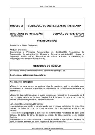 PERFIL DE FORMAÇÃO
REFERENCIAL DE FORMAÇÃO DE COZINHEIRO/A
206
MÓDULO 20 CONFECÇÃO DE SOBREMESAS DE PASTELARIA
ITINERÁRIOS DE FORMAÇÃO:
COZINHEIRO
DURAÇÃO DE REFERÊNCIA:
35 HORAS
PRE-REQUISITOS:
Escolaridade Básica Obrigatória.
Módulos anteriores:
Gastronomia e Princípios Fundamentais de Dietética(26); Tecnologias de
Conservação de Alimentos(28); Higiene e Segurança Alimentar(29); Higiene e
Segurança Profissional(30); Preparação de Massas e Bases de Pastelaria(18);
Preparação de Cremes de Pastelaria(19).
OBJECTIVO DO MÓDULO
No final do módulo o Formando deverá demonstrar ser capaz de
Confeccionar sobremesa de pastelaria.
Nas seguintes condições:
• Dispondo de uma espaço de cozinha e/ou de pastelaria, real ou simulado, com
equipamento e utensílios adequados às actividades de confecção de pastelaria de
sobremesa;
• Dispondo das matérias-primas e outros ingredientes necessários à preparação de 4
das principais variedades de bolos (tipo balcão), 4 de bolos de corte, 4 de doces de
mesa e 2 de bolos regionais e 2 de épocas festivas;
• Obedecendo a uma instrução técnica:
- no sentido da nomeação e caracterização das principais variedades de bolos (tipo
balcão), de bolos de corte, de doces de mesa, de bolos regionais e de épocas
festivas;
- no sentido da preparação e confecção de determinadas variedades de bolos (tipo
balcão), de bolos de corte, de doces de mesa, de bolos regionais e de épocas
festivas;
- no sentido do acondicionamento e conservação de bolos (tipo balcão), de bolos de
corte, de doces de mesa, de bolos regionais e de épocas festivas.
 